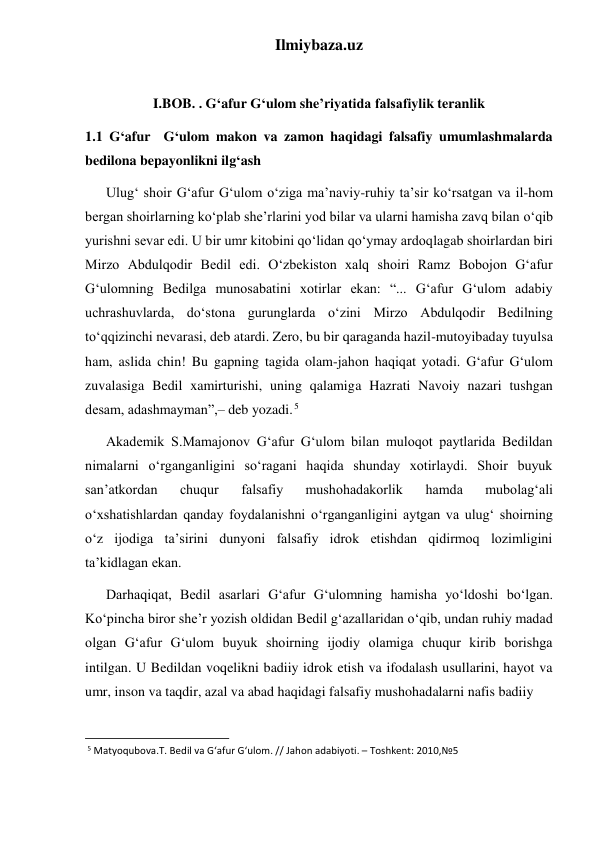 Ilmiybaza.uz 
 
I.BOB. . G‘afur G‘ulom she’riyatida falsafiylik teranlik 
1.1 G‘afur  G‘ulom makon va zamon haqidagi falsafiy umumlashmalarda 
bedilona bepayonlikni ilg‘ash  
      Ulug‘ shoir G‘afur G‘ulom o‘ziga ma’naviy-ruhiy ta’sir ko‘rsatgan va il-hom 
bergan shoirlarning ko‘plab she’rlarini yod bilar va ularni hamisha zavq bilan o‘qib 
yurishni sevar edi. U bir umr kitobini qo‘lidan qo‘ymay ardoqlagab shoirlardan biri 
Mirzo Abdulqodir Bedil edi. O‘zbekiston xalq shoiri Ramz Bobojon G‘afur 
G‘ulomning Bedilga munosabatini xotirlar ekan: “... G‘afur G‘ulom adabiy 
uchrashuvlarda, do‘stona gurunglarda o‘zini Mirzo Abdulqodir Bedilning 
to‘qqizinchi nevarasi, deb atardi. Zero, bu bir qaraganda hazil-mutoyibaday tuyulsa 
ham, aslida chin! Bu gapning tagida olam-jahon haqiqat yotadi. G‘afur G‘ulom 
zuvalasiga Bedil xamirturishi, uning qalamiga Hazrati Navoiy nazari tushgan 
desam, adashmayman”,– deb yozadi. 5 
      Akademik S.Mamajonov G‘afur G‘ulom bilan muloqot paytlarida Bedildan 
nimalarni o‘rganganligini so‘ragani haqida shunday xotirlaydi. Shoir buyuk 
san’atkordan 
chuqur 
falsafiy 
mushohadakorlik 
hamda 
mubolag‘ali 
o‘xshatishlardan qanday foydalanishni o‘rganganligini aytgan va ulug‘ shoirning 
o‘z ijodiga ta’sirini dunyoni falsafiy idrok etishdan qidirmoq lozimligini 
ta’kidlagan ekan. 
      Darhaqiqat, Bedil asarlari G‘afur G‘ulomning hamisha yo‘ldoshi bo‘lgan. 
Ko‘pincha biror she’r yozish oldidan Bedil g‘azallaridan o‘qib, undan ruhiy madad 
olgan G‘afur G‘ulom buyuk shoirning ijodiy olamiga chuqur kirib borishga 
intilgan. U Bedildan voqelikni badiiy idrok etish va ifodalash usullarini, hayot va 
umr, inson va taqdir, azal va abad haqidagi falsafiy mushohadalarni nafis badiiy  
                                                           
 5 Matyoqubova.T. Bedil va G‘afur G‘ulom. // Jahon adabiyoti. – Toshkent: 2010,№5 
 
