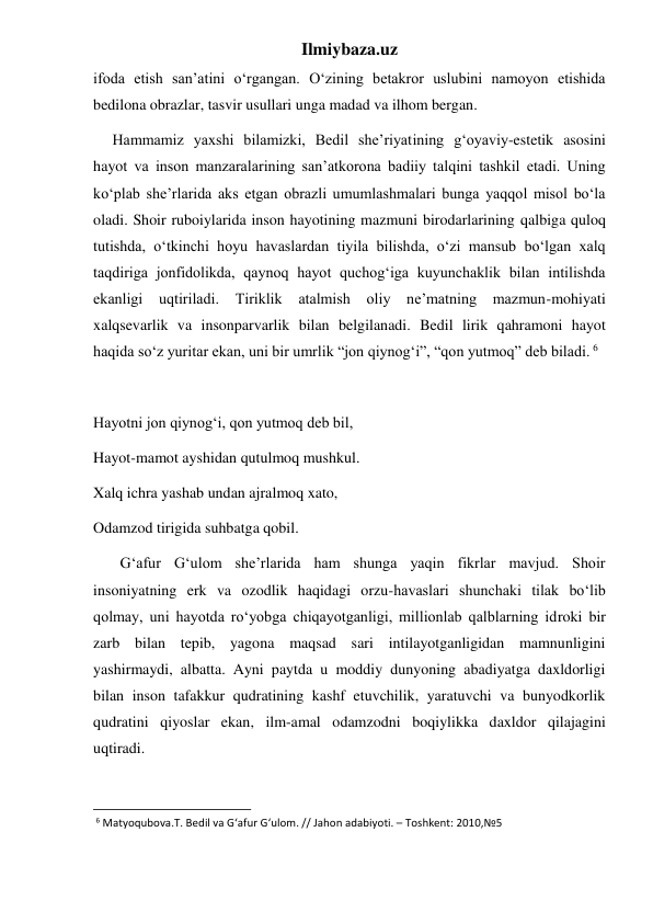 Ilmiybaza.uz 
ifoda etish san’atini o‘rgangan. O‘zining betakror uslubini namoyon etishida 
bedilona obrazlar, tasvir usullari unga madad va ilhom bergan. 
     Hammamiz yaxshi bilamizki, Bedil she’riyatining g‘oyaviy-estetik asosini 
hayot va inson manzaralarining san’atkorona badiiy talqini tashkil etadi. Uning 
ko‘plab she’rlarida aks etgan obrazli umumlashmalari bunga yaqqol misol bo‘la 
oladi. Shoir ruboiylarida inson hayotining mazmuni birodarlarining qalbiga quloq 
tutishda, o‘tkinchi hoyu havaslardan tiyila bilishda, o‘zi mansub bo‘lgan xalq 
taqdiriga jonfidolikda, qaynoq hayot quchog‘iga kuyunchaklik bilan intilishda 
ekanligi uqtiriladi. 
Tiriklik 
atalmish 
oliy 
ne’matning 
mazmun-mohiyati 
xalqsevarlik va insonparvarlik bilan belgilanadi. Bedil lirik qahramoni hayot 
haqida so‘z yuritar ekan, uni bir umrlik “jon qiynog‘i”, “qon yutmoq” deb biladi. 6 
 
Hayotni jon qiynog‘i, qon yutmoq deb bil, 
Hayot-mamot ayshidan qutulmoq mushkul. 
Xalq ichra yashab undan ajralmoq xato, 
Odamzod tirigida suhbatga qobil. 
       G‘afur G‘ulom she’rlarida ham shunga yaqin fikrlar mavjud. Shoir 
insoniyatning erk va ozodlik haqidagi orzu-havaslari shunchaki tilak bo‘lib 
qolmay, uni hayotda ro‘yobga chiqayotganligi, millionlab qalblarning idroki bir 
zarb bilan tepib, yagona maqsad sari intilayotganligidan mamnunligini 
yashirmaydi, albatta. Ayni paytda u moddiy dunyoning abadiyatga daxldorligi 
bilan inson tafakkur qudratining kashf etuvchilik, yaratuvchi va bunyodkorlik 
qudratini qiyoslar ekan, ilm-amal odamzodni boqiylikka daxldor qilajagini 
uqtiradi. 
                                                           
 6 Matyoqubova.T. Bedil va G‘afur G‘ulom. // Jahon adabiyoti. – Toshkent: 2010,№5 
 
