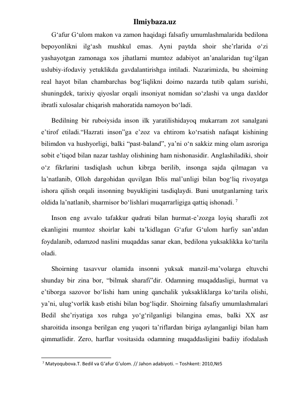 Ilmiybaza.uz 
      G‘afur G‘ulom makon va zamon haqidagi falsafiy umumlashmalarida bedilona 
bepoyonlikni ilg‘ash mushkul emas. Ayni paytda shoir she’rlarida o‘zi 
yashayotgan zamonaga xos jihatlarni mumtoz adabiyot an’analaridan tug‘ilgan 
uslubiy-ifodaviy yetuklikda gavdalantirishga intiladi. Nazarimizda, bu shoirning 
real hayot bilan chambarchas bog‘liqlikni doimo nazarda tutib qalam surishi, 
shuningdek, tarixiy qiyoslar orqali insoniyat nomidan so‘zlashi va unga daxldor 
ibratli xulosalar chiqarish mahoratida namoyon bo‘ladi. 
      Bedilning bir ruboiysida inson ilk yaratilishidayoq mukarram zot sanalgani 
e’tirof etiladi.“Hazrati inson”ga e’zoz va ehtirom ko‘rsatish nafaqat kishining 
bilimdon va hushyorligi, balki “past-baland”, ya’ni o‘n sakkiz ming olam asroriga 
sobit e’tiqod bilan nazar tashlay olishining ham nishonasidir. Anglashiladiki, shoir 
o‘z fikrlarini tasdiqlash uchun kibrga berilib, insonga sajda qilmagan va 
la’natlanib, Olloh dargohidan quvilgan Iblis mal’unligi bilan bog‘liq rivoyatga 
ishora qilish orqali insonning buyukligini tasdiqlaydi. Buni unutganlarning tarix 
oldida la’natlanib, sharmisor bo‘lishlari muqarrarligiga qattiq ishonadi. 7 
      Inson eng avvalo tafakkur qudrati bilan hurmat-e’zozga loyiq sharafli zot 
ekanligini mumtoz shoirlar kabi ta’kidlagan G‘afur G‘ulom harfiy san’atdan 
foydalanib, odamzod naslini muqaddas sanar ekan, bedilona yuksaklikka ko‘tarila 
oladi. 
      Shoirning tasavvur olamida insonni yuksak manzil-ma’volarga eltuvchi 
shunday bir zina bor, “bilmak sharafi”dir. Odamning muqaddasligi, hurmat va 
e’tiborga sazovor bo‘lishi ham uning qanchalik yuksakliklarga ko‘tarila olishi, 
ya’ni, ulug‘vorlik kasb etishi bilan bog‘liqdir. Shoirning falsafiy umumlashmalari 
Bedil she’riyatiga xos ruhga yo‘g‘rilganligi bilangina emas, balki XX asr 
sharoitida insonga berilgan eng yuqori ta’riflardan biriga aylanganligi bilan ham 
qimmatlidir. Zero, harflar vositasida odamning muqaddasligini badiiy ifodalash 
                                                           
 7 Matyoqubova.T. Bedil va G‘afur G‘ulom. // Jahon adabiyoti. – Toshkent: 2010,№5 
 
