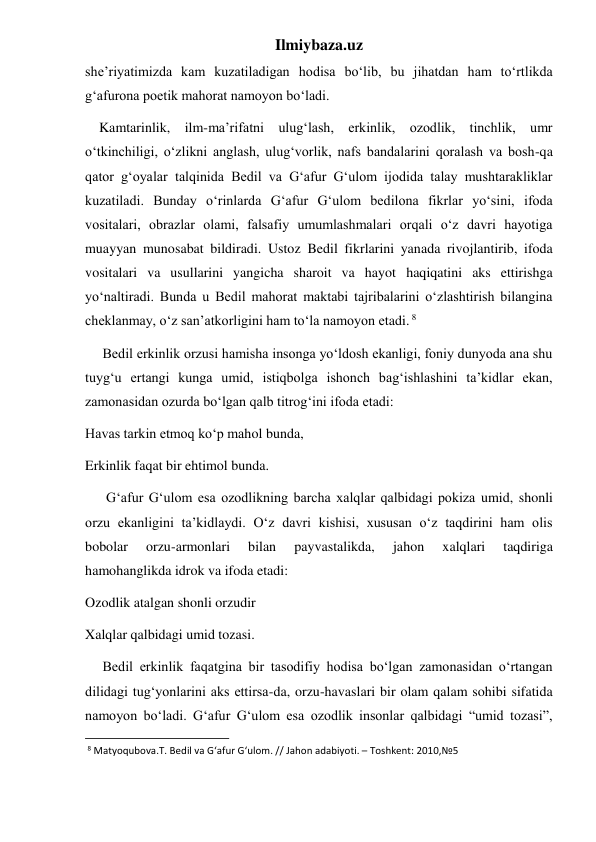 Ilmiybaza.uz 
she’riyatimizda kam kuzatiladigan hodisa bo‘lib, bu jihatdan ham to‘rtlikda 
g‘afurona poetik mahorat namoyon bo‘ladi. 
    Kamtarinlik, ilm-ma’rifatni ulug‘lash, erkinlik, ozodlik, tinchlik, umr 
o‘tkinchiligi, o‘zlikni anglash, ulug‘vorlik, nafs bandalarini qoralash va bosh-qa 
qator g‘oyalar talqinida Bedil va G‘afur G‘ulom ijodida talay mushtarakliklar 
kuzatiladi. Bunday o‘rinlarda G‘afur G‘ulom bedilona fikrlar yo‘sini, ifoda 
vositalari, obrazlar olami, falsafiy umumlashmalari orqali o‘z davri hayotiga 
muayyan munosabat bildiradi. Ustoz Bedil fikrlarini yanada rivojlantirib, ifoda 
vositalari va usullarini yangicha sharoit va hayot haqiqatini aks ettirishga 
yo‘naltiradi. Bunda u Bedil mahorat maktabi tajribalarini o‘zlashtirish bilangina 
cheklanmay, o‘z san’atkorligini ham to‘la namoyon etadi. 8 
     Bedil erkinlik orzusi hamisha insonga yo‘ldosh ekanligi, foniy dunyoda ana shu 
tuyg‘u ertangi kunga umid, istiqbolga ishonch bag‘ishlashini ta’kidlar ekan, 
zamonasidan ozurda bo‘lgan qalb titrog‘ini ifoda etadi:  
Havas tarkin etmoq ko‘p mahol bunda, 
Erkinlik faqat bir ehtimol bunda. 
      G‘afur G‘ulom esa ozodlikning barcha xalqlar qalbidagi pokiza umid, shonli 
orzu ekanligini ta’kidlaydi. O‘z davri kishisi, xususan o‘z taqdirini ham olis 
bobolar 
orzu-armonlari 
bilan 
payvastalikda, 
jahon 
xalqlari 
taqdiriga 
hamohanglikda idrok va ifoda etadi: 
Ozodlik atalgan shonli orzudir 
Xalqlar qalbidagi umid tozasi. 
     Bedil erkinlik faqatgina bir tasodifiy hodisa bo‘lgan zamonasidan o‘rtangan 
dilidagi tug‘yonlarini aks ettirsa-da, orzu-havaslari bir olam qalam sohibi sifatida 
namoyon bo‘ladi. G‘afur G‘ulom esa ozodlik insonlar qalbidagi “umid tozasi”, 
                                                           
 8 Matyoqubova.T. Bedil va G‘afur G‘ulom. // Jahon adabiyoti. – Toshkent: 2010,№5 
 
