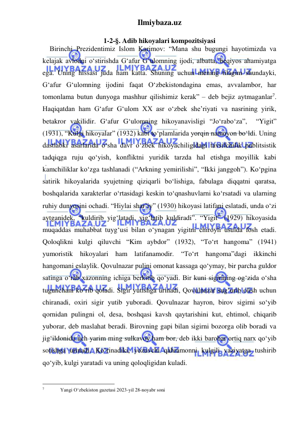 Ilmiybaza.uz 
 
 
1-2-§. Adib hikoyalari kompozitsiyasi 
Birinchi Prezidentimiz Islom Karimov: “Mana shu bugungi hayotimizda va 
kelajak avlodni oʻstirishda G‘afur G‘ulomning ijodi, albatta, beqiyos ahamiyatga 
ega. Uning hissasi juda ham katta. Shuning uchun mening tilagim shundayki, 
G‘afur G‘ulomning ijodini faqat Oʻzbekistondagina emas, avvalambor, har 
tomonlama butun dunyoga mashhur qilishimiz kerak” – deb bejiz aytmaganlar7.  
Haqiqatdan ham G‘afur G‘ulom XX asr oʻzbek she’riyati va nasrining yirik, 
betakror vakilidir. G‘afur G‘ulomning hikoyanavisligi “Jo‘rabo‘za”,  “Yigit” 
(1931), “Kulgi hikoyalar” (1932) kabi to‘plamlarida yorqin namoyon bo‘ldi. Uning 
dastlabki asarlarida o‘sha davr o‘zbek hikoyachiligidagi tavsifchilik publitsistik 
tadqiqga ruju qo‘yish, konfliktni yuridik tarzda hal etishga moyillik kabi 
kamchiliklar ko‘zga tashlanadi (“Arkning yemirilishi”, “Ikki janggoh”). Ko‘pgina 
satirik hikoyalarida syujetning qiziqarli bo‘lishiga, fabulaga diqqatni qaratsa, 
boshqalarida xarakterlar o‘rtasidagi keskin to‘qnashuvlarni ko‘rsatadi va ularning 
ruhiy dunyosini ochadi. “Hiylai shar’iy” (1930) hikoyasi latifani eslatadi, unda o‘zi 
aytganidek, “kuldirib yig‘latadi, yig‘latib kuldiradi”. “Yigit” (1929) hikoyasida 
muqaddas muhabbat tuyg‘usi bilan o‘ynagan yigitni chiroyli usulda fosh etadi. 
Qoloqlikni kulgi qiluvchi “Kim aybdor” (1932), “To‘rt hangoma” (1941) 
yumoristik hikoyalari ham latifanamodir. “To‘rt hangoma”dagi ikkinchi 
hangomani eslaylik. Qovulnazar pulini omonat kassaga qo‘ymay, bir parcha guldor 
satinga o‘rab xazonning ichiga berkitib qo‘yadi. Bir kuni sigirining og‘zida o‘sha 
tugunchani ko‘rib qoladi. Sigir yutishga urinadi, Qovulnazar sug‘urib olish uchun 
chiranadi, oxiri sigir yutib yuboradi. Qovulnazar hayron, birov sigirni so‘yib 
qornidan pulingni ol, desa, boshqasi kavsh qaytarishini kut, ehtimol, chiqarib 
yuborar, deb maslahat beradi. Birovning gapi bilan sigirni bozorga olib boradi va 
jig‘ildonida uch yarim ming sulkavoy ham bor, deb ikki barobar ortiq narx qo‘yib 
sotishga urinadi. Ko‘rinadiki, yozuvchi qahramonni kulgili vaziyatga tushirib 
qo‘yib, kulgi yaratadi va uning qoloqligidan kuladi. 
                                                 
7  
Yangi O‘zbekiston gazetasi 2023-yil 28-noyabr soni 
