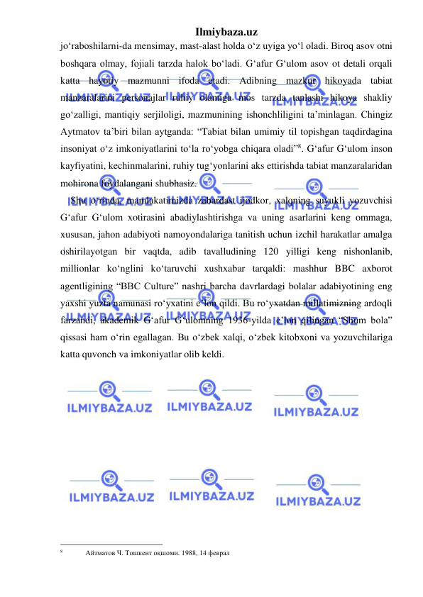 Ilmiybaza.uz 
 
jo‘raboshilarni-da mensimay, mast-alast holda o‘z uyiga yo‘l oladi. Biroq asov otni 
boshqara olmay, fojiali tarzda halok bo‘ladi. G‘afur G‘ulom asov ot detali orqali 
katta hayotiy mazmunni ifoda etadi. Adibning mazkur hikoyada tabiat 
manzaralarini personajlar ruhiy olamiga mos tarzda tanlashi hikoya shakliy 
go‘zalligi, mantiqiy serjiloligi, mazmunining ishonchliligini ta’minlagan. Chingiz 
Aytmatov ta’biri bilan aytganda: “Tabiat bilan umimiy til topishgan taqdirdagina 
insoniyat o‘z imkoniyatlarini to‘la ro‘yobga chiqara oladi”8. G‘afur G‘ulom inson 
kayfiyatini, kechinmalarini, ruhiy tug‘yonlarini aks ettirishda tabiat manzaralaridan 
mohirona foydalangani shubhasiz. 
Shu o‘rinda, mamlakatimizda zabardast ijodkor, xalqning suyukli yozuvchisi 
Gʻafur Gʻulom xotirasini abadiylashtirishga va uning asarlarini keng ommaga, 
xususan, jahon adabiyoti namoyondalariga tanitish uchun izchil harakatlar amalga 
oshirilayotgan bir vaqtda, adib tavalludining 120 yilligi keng nishonlanib, 
millionlar koʻnglini koʻtaruvchi xushxabar tarqaldi: mashhur BBC axborot 
agentligining “BBC Culture” nashri barcha davrlardagi bolalar adabiyotining eng 
yaxshi yuzta namunasi roʻyxatini eʼlon qildi. Bu roʻyxatdan millatimizning ardoqli 
farzandi, akademik Gʻafur Gʻulomning 1936-yilda eʼlon qilingan “Shum bola” 
qissasi ham oʻrin egallagan. Bu o‘zbek xalqi, o‘zbek kitobxoni va yozuvchilariga 
katta quvonch va imkoniyatlar olib keldi.  
                                                 
8  
Айтматов Ч. Тошкент оқшоми. 1988, 14 феврал 
