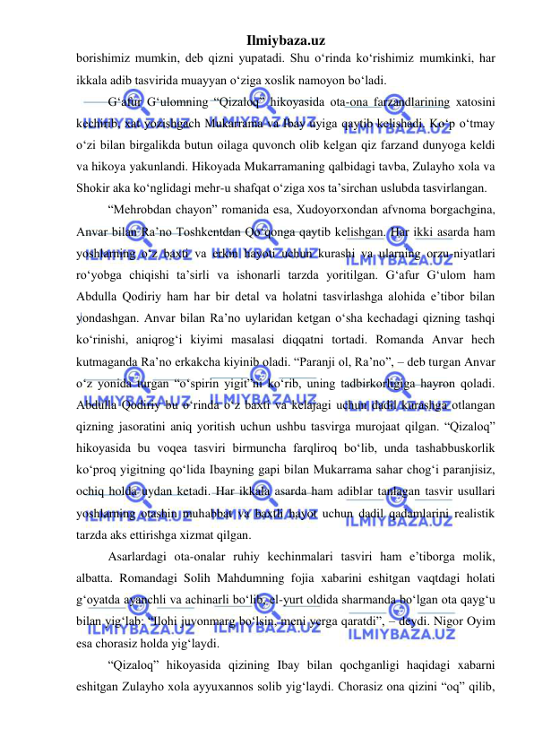 Ilmiybaza.uz 
 
borishimiz mumkin, deb qizni yupatadi. Shu oʻrinda koʻrishimiz mumkinki, har 
ikkala adib tasvirida muayyan oʻziga xoslik namoyon boʻladi.  
G‘afur G‘ulomning “Qizaloq” hikoyasida ota-ona farzandlarining xatosini 
kechirib, xat yozishgach Mukarrama va Ibay uyiga qaytib kelishadi. Koʻp oʻtmay 
oʻzi bilan birgalikda butun oilaga quvonch olib kelgan qiz farzand dunyoga keldi 
va hikoya yakunlandi. Hikoyada Mukarramaning qalbidagi tavba, Zulayho xola va 
Shokir aka koʻnglidagi mehr-u shafqat oʻziga xos ta’sirchan uslubda tasvirlangan. 
“Mehrobdan chayon” romanida esa, Xudoyorxondan afvnoma borgachgina, 
Anvar bilan Ra’no Toshkentdan Qoʻqonga qaytib kelishgan. Har ikki asarda ham 
yoshlarning oʻz baxti va erkin hayoti uchun kurashi va ularning orzu-niyatlari 
roʻyobga chiqishi ta’sirli va ishonarli tarzda yoritilgan. G‘afur G‘ulom ham 
Abdulla Qodiriy ham har bir detal va holatni tasvirlashga alohida e’tibor bilan 
yondashgan. Anvar bilan Ra’no uylaridan ketgan oʻsha kechadagi qizning tashqi 
koʻrinishi, aniqrog‘i kiyimi masalasi diqqatni tortadi. Romanda Anvar hech 
kutmaganda Ra’no erkakcha kiyinib oladi. “Paranji ol, Ra’no”, – deb turgan Anvar 
oʻz yonida turgan “oʻspirin yigit”ni koʻrib, uning tadbirkorligiga hayron qoladi. 
Abdulla Qodiriy bu oʻrinda oʻz baxti va kelajagi uchun dadil kurashga otlangan 
qizning jasoratini aniq yoritish uchun ushbu tasvirga murojaat qilgan. “Qizaloq” 
hikoyasida bu voqea tasviri birmuncha farqliroq boʻlib, unda tashabbuskorlik 
koʻproq yigitning qoʻlida Ibayning gapi bilan Mukarrama sahar chog‘i paranjisiz, 
ochiq holda uydan ketadi. Har ikkala asarda ham adiblar tanlagan tasvir usullari 
yoshlarning otashin muhabbat va baxtli hayot uchun dadil qadamlarini realistik 
tarzda aks ettirishga xizmat qilgan. 
Asarlardagi ota-onalar ruhiy kechinmalari tasviri ham e’tiborga molik, 
albatta. Romandagi Solih Mahdumning fojia xabarini eshitgan vaqtdagi holati 
g‘oyatda ayanchli va achinarli boʻlib, el-yurt oldida sharmanda boʻlgan ota qayg‘u 
bilan yig‘lab: “Ilohi juvonmarg boʻlsin, meni yerga qaratdi”, – deydi. Nigor Oyim 
esa chorasiz holda yig‘laydi. 
“Qizaloq” hikoyasida qizining Ibay bilan qochganligi haqidagi xabarni 
eshitgan Zulayho xola ayyuxannos solib yig‘laydi. Chorasiz ona qizini “oq” qilib, 
