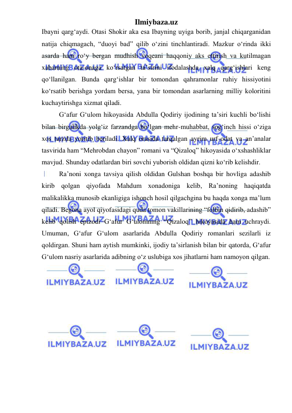 Ilmiybaza.uz 
 
Ibayni qarg‘aydi. Otasi Shokir aka esa Ibayning uyiga borib, janjal chiqarganidan 
natija chiqmagach, “duoyi bad” qilib oʻzini tinchlantiradi. Mazkur oʻrinda ikki 
asarda ham roʻy bergan mudhish voqeani haqqoniy aks ettirish va kutilmagan 
xabarning ota-onaga koʻrsatgan ta’sirini ifodalashda xalq qarg‘ishlari keng 
qoʻllanilgan. Bunda qarg‘ishlar bir tomondan qahramonlar ruhiy hissiyotini  
koʻrsatib berishga yordam bersa, yana bir tomondan asarlarning milliy koloritini 
kuchaytirishga xizmat qiladi. 
G‘afur G‘ulom hikoyasida Abdulla Qodiriy ijodining ta’siri kuchli boʻlishi 
bilan birgalikda yolg‘iz farzandga boʻlgan mehr-muhabbat, sog‘inch hissi oʻziga 
xos tarzda yoritib beriladi. Xalq orasida tarqalgan ayrim urf-odat va an’analar 
tasvirida ham “Mehrobdan chayon” romani va “Qizaloq” hikoyasida oʻxshashliklar 
mavjud. Shunday odatlardan biri sovchi yuborish oldidan qizni koʻrib kelishdir.  
Ra’noni xonga tavsiya qilish oldidan Gulshan boshqa bir hovliga adashib 
kirib qolgan qiyofada Mahdum xonadoniga kelib, Ra’noning haqiqatda 
malikalikka munosib ekanligiga ishonch hosil qilgachgina bu haqda xonga ma’lum 
qiladi. Begona ayol qiyofasidagi quda tomon vakillarining “folbin qidirib, adashib” 
kelib qolish epizodi G‘afur G‘ulomning “Qizaloq” hikoyasida ham uchraydi. 
Umuman, G‘afur G‘ulom asarlarida Abdulla Qodiriy romanlari sezilarli iz 
qoldirgan. Shuni ham aytish mumkinki, ijodiy ta’sirlanish bilan bir qatorda, G‘afur 
G‘ulom nasriy asarlarida adibning oʻz uslubiga xos jihatlarni ham namoyon qilgan.  
