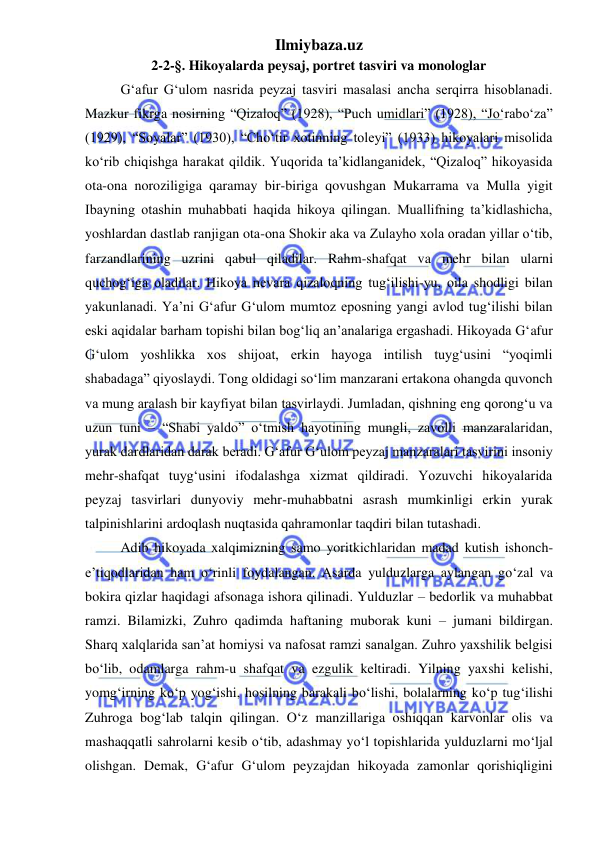 Ilmiybaza.uz 
 
2-2-§. Hikoyalarda peysaj, portret tasviri va monologlar   
G‘afur G‘ulom nasrida peyzaj tasviri masalasi ancha serqirra hisoblanadi. 
Mazkur fikrga nosirning “Qizaloq” (1928), “Puch umidlari” (1928), “Joʻraboʻza” 
(1929), “Soyalar” (1930), “Choʻtir xotinning toleyi” (1933) hikoyalari misolida 
koʻrib chiqishga harakat qildik. Yuqorida ta’kidlanganidek, “Qizaloq” hikoyasida 
ota-ona noroziligiga qaramay bir-biriga qovushgan Mukarrama va Mulla yigit 
Ibayning otashin muhabbati haqida hikoya qilingan. Muallifning ta’kidlashicha, 
yoshlardan dastlab ranjigan ota-ona Shokir aka va Zulayho xola oradan yillar oʻtib, 
farzandlarining uzrini qabul qiladilar. Rahm-shafqat va mehr bilan ularni 
quchog‘iga oladilar. Hikoya nevara qizaloqning tug‘ilishi-yu, oila shodligi bilan 
yakunlanadi. Ya’ni G‘afur G‘ulom mumtoz eposning yangi avlod tug‘ilishi bilan 
eski aqidalar barham topishi bilan bog‘liq an’analariga ergashadi. Hikoyada G‘afur 
G‘ulom yoshlikka xos shijoat, erkin hayoga intilish tuyg‘usini “yoqimli 
shabadaga” qiyoslaydi. Tong oldidagi soʻlim manzarani ertakona ohangda quvonch 
va mung aralash bir kayfiyat bilan tasvirlaydi. Jumladan, qishning eng qorong‘u va 
uzun tuni – “Shabi yaldo” oʻtmish hayotining mungli, zavolli manzaralaridan, 
yurak dardlaridan darak beradi. G‘afur G‘ulom peyzaj manzaralari tasvirini insoniy 
mehr-shafqat tuyg‘usini ifodalashga xizmat qildiradi. Yozuvchi hikoyalarida 
peyzaj tasvirlari dunyoviy mehr-muhabbatni asrash mumkinligi erkin yurak 
talpinishlarini ardoqlash nuqtasida qahramonlar taqdiri bilan tutashadi. 
Adib hikoyada xalqimizning samo yoritkichlaridan madad kutish ishonch-
e’tiqodlaridan ham oʻrinli foydalangan. Asarda yulduzlarga aylangan goʻzal va 
bokira qizlar haqidagi afsonaga ishora qilinadi. Yulduzlar – bedorlik va muhabbat 
ramzi. Bilamizki, Zuhro qadimda haftaning muborak kuni – jumani bildirgan. 
Sharq xalqlarida san’at homiysi va nafosat ramzi sanalgan. Zuhro yaxshilik belgisi 
boʻlib, odamlarga rahm-u shafqat va ezgulik keltiradi. Yilning yaxshi kelishi, 
yomg‘irning koʻp yog‘ishi, hosilning barakali boʻlishi, bolalarning koʻp tug‘ilishi 
Zuhroga bog‘lab talqin qilingan. Oʻz manzillariga oshiqqan karvonlar olis va 
mashaqqatli sahrolarni kesib oʻtib, adashmay yoʻl topishlarida yulduzlarni moʻljal 
olishgan. Demak, G‘afur G‘ulom peyzajdan hikoyada zamonlar qorishiqligini 
