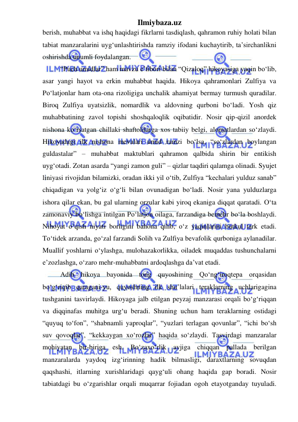 Ilmiybaza.uz 
 
berish, muhabbat va ishq haqidagi fikrlarni tasdiqlash, qahramon ruhiy holati bilan 
tabiat manzaralarini uyg‘unlashtirishda ramziy ifodani kuchaytirib, ta’sirchanlikni 
oshirishda unumli foydalangan. 
“Puch umidlar” ham mavzu e’tibori bilan “Qizaloq” hikoyasiga yaqin boʻlib, 
asar yangi hayot va erkin muhabbat haqida. Hikoya qahramonlari Zulfiya va 
Poʻlatjonlar ham ota-ona rizoligiga unchalik ahamiyat bermay turmush quradilar. 
Biroq Zulfiya uyatsizlik, nomardlik va aldovning qurboni boʻladi. Yosh qiz 
muhabbatining zavol topishi shoshqaloqlik oqibatidir. Nosir qip-qizil anordek 
nishona koʻrsatgan chillaki shaftolilarga xos tabiiy belgi, alomatlardan soʻzlaydi. 
Hikoyadagi ilk nishona mevalari umid ramzi boʻlsa, “soʻzlardan boylangan 
guldastalar” – muhabbat maktublari qahramon qalbida shirin bir entikish 
uyg‘otadi. Zotan asarda “yangi zamon guli” – qizlar taqdiri qalamga olinadi. Syujet 
liniyasi rivojidan bilamizki, oradan ikki yil oʻtib, Zulfiya “kechalari yulduz sanab” 
chiqadigan va yolg‘iz oʻg‘li bilan ovunadigan boʻladi. Nosir yana yulduzlarga 
ishora qilar ekan, bu gal ularning orzular kabi yiroq ekaniga diqqat qaratadi. Oʻta 
zamonaviy boʻlishga intilgan Poʻlatjon oilaga, farzandiga bemehr boʻla boshlaydi. 
Nihoyat oʻqish niyati borligini bahona qilib, oʻz yaqinlarini butkul tark etadi. 
Toʻtidek arzanda, goʻzal farzandi Solih va Zulfiya bevafolik qurboniga aylanadilar. 
Muallif yoshlarni oʻylashga, mulohazakorlikka, oiladek muqaddas tushunchalarni 
e’zozlashga, oʻzaro mehr-muhabbatni ardoqlashga da’vat etadi. 
Adib hikoya bayonida tong quyoshining Qoʻng‘iroqtepa orqasidan 
boʻg‘riqib qaragani-yu, quyoshning ilk shu’lalari teraklarning uchlarigagina 
tushganini tasvirlaydi. Hikoyaga jalb etilgan peyzaj manzarasi orqali boʻg‘riqqan 
va diqqinafas muhitga urg‘u beradi. Shuning uchun ham teraklarning ostidagi 
“quyuq toʻfon”, “shabnamli yaproqlar”, “yuzlari terlagan qovunlar”, “ichi boʻsh 
suv qovoqlar”, “kekkaygan xoʻrozlar” haqida soʻzlaydi. Tasvirdagi manzaralar 
mohiyatan bir-biriga esh. Boʻzaxoʻrlik avjiga chiqqan pallada berilgan 
manzaralarda yaydoq izg‘irinning hadik bilmasligi, daraxtlarning sovuqdan 
qaqshashi, itlarning xurishlaridagi qayg‘uli ohang haqida gap boradi. Nosir 
tabiatdagi bu oʻzgarishlar orqali muqarrar fojiadan ogoh etayotganday tuyuladi. 
