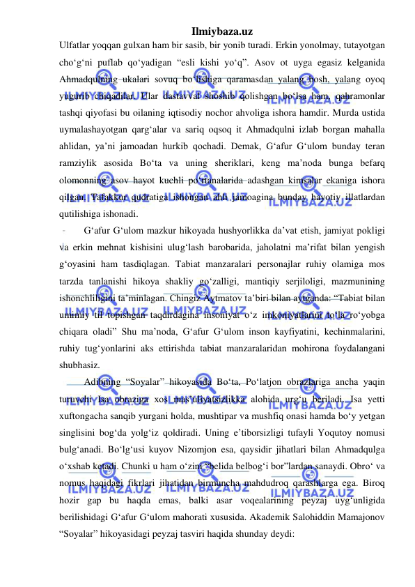 Ilmiybaza.uz 
 
Ulfatlar yoqqan gulxan ham bir sasib, bir yonib turadi. Erkin yonolmay, tutayotgan 
choʻg‘ni puflab qoʻyadigan “esli kishi yoʻq”. Asov ot uyga egasiz kelganida 
Ahmadqulning ukalari sovuq boʻlishiga qaramasdan yalang bosh, yalang oyoq 
yugurib chiqadilar. Ular dastavval shoshib qolishgan boʻlsa ham, qahramonlar 
tashqi qiyofasi bu oilaning iqtisodiy nochor ahvoliga ishora hamdir. Murda ustida 
uymalashayotgan qarg‘alar va sariq oqsoq it Ahmadqulni izlab borgan mahalla 
ahlidan, ya’ni jamoadan hurkib qochadi. Demak, G‘afur G‘ulom bunday teran 
ramziylik asosida Boʻta va uning sheriklari, keng ma’noda bunga befarq 
olomonning asov hayot kuchli poʻrtanalarida adashgan kimsalar ekaniga ishora 
qilgan. Tafakkur qudratiga ishongan ahli jamoagina bunday hayotiy illatlardan 
qutilishiga ishonadi.  
G‘afur G‘ulom mazkur hikoyada hushyorlikka da’vat etish, jamiyat pokligi 
va erkin mehnat kishisini ulug‘lash barobarida, jaholatni ma’rifat bilan yengish 
g‘oyasini ham tasdiqlagan. Tabiat manzaralari personajlar ruhiy olamiga mos 
tarzda tanlanishi hikoya shakliy goʻzalligi, mantiqiy serjiloligi, mazmunining 
ishonchliligini ta’minlagan. Chingiz Aytmatov ta’biri bilan aytganda: “Tabiat bilan 
umimiy til topishgan taqdirdagina insoniyat oʻz imkoniyatlarini toʻla roʻyobga 
chiqara oladi” Shu ma’noda, G‘afur G‘ulom inson kayfiyatini, kechinmalarini, 
ruhiy tug‘yonlarini aks ettirishda tabiat manzaralaridan mohirona foydalangani 
shubhasiz.   
Adibning “Soyalar” hikoyasida Boʻta, Poʻlatjon obrazlariga ancha yaqin 
turuvchi Isa obraziga xos mas’uliyatsizlikka alohida urg‘u beriladi. Isa yetti 
xuftongacha sanqib yurgani holda, mushtipar va mushfiq onasi hamda boʻy yetgan 
singlisini bog‘da yolg‘iz qoldiradi. Uning e’tiborsizligi tufayli Yoqutoy nomusi 
bulg‘anadi. Boʻlg‘usi kuyov Nizomjon esa, qaysidir jihatlari bilan Ahmadqulga 
oʻxshab ketadi. Chunki u ham oʻzini “belida belbog‘i bor”lardan sanaydi. Obroʻ va 
nomus haqidagi fikrlari jihatidan birmuncha mahdudroq qarashlarga ega. Biroq 
hozir gap bu haqda emas, balki asar voqealarining peyzaj uyg‘unligida 
berilishidagi G‘afur G‘ulom mahorati xususida. Akademik Salohiddin Mamajonov 
“Soyalar” hikoyasidagi peyzaj tasviri haqida shunday deydi: 
