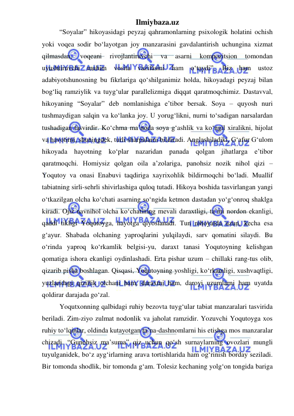 Ilmiybaza.uz 
 
“Soyalar” hikoyasidagi peyzaj qahramonlarning psixologik holatini ochish 
yoki voqea sodir boʻlayotgan joy manzarasini gavdalantirish uchungina xizmat 
qilmasdan, 
voqeani 
rivojlantiruvchi 
va 
asarni 
kompozitsion 
tomondan 
uyushtiruvchi muhim vosita vazifasini ham oʻtaydi”. Biz ham ustoz 
adabiyotshunosning bu fikrlariga qoʻshilganimiz holda, hikoyadagi peyzaj bilan 
bog‘liq ramziylik va tuyg‘ular parallelizmiga diqqat qaratmoqchimiz. Dastavval, 
hikoyaning “Soyalar” deb nomlanishiga e’tibor bersak. Soya – quyosh nuri 
tushmaydigan salqin va koʻlanka joy. U yorug‘likni, nurni toʻsadigan narsalardan 
tushadigan tasvirdir. Koʻchma ma’noda soya g‘ashlik va koʻngil xiralikni, hijolat 
va havotirni, shuningdek, turli sharpalarni bildiradi. Anglashiladiki, G‘afur G‘ulom 
hikoyada hayotning koʻplar nazaridan panada qolgan jihatlarga e’tibor 
qaratmoqchi. Homiysiz qolgan oila a’zolariga, panohsiz nozik nihol qizi – 
Yoqutoy va onasi Enabuvi taqdiriga xayrixohlik bildirmoqchi boʻladi. Muallif 
tabiatning sirli-sehrli shivirlashiga quloq tutadi. Hikoya boshida tasvirlangan yangi 
oʻtkazilgan olcha koʻchati asarning soʻngida ketmon dastadan yoʻg‘onroq shaklga 
kiradi. Ojiz navnihol olcha koʻchatining mevali daraxtligi, ta’mi nordon ekanligi, 
qaddi tikligi Yoqutoyga, hayotga qiyoslanadi. Tun nihoyatda uzun, kecha esa 
g‘ayur. Shabada olchaning yaproqlarini yulqilaydi, sarv qomatini silaydi. Bu 
oʻrinda yaproq koʻrkamlik belgisi-yu, daraxt tanasi Yoqutoyning kelishgan 
qomatiga ishora ekanligi oydinlashadi. Erta pishar uzum – chillaki rang-tus olib, 
qizarib pisha boshlagan. Qisqasi, Yoqutoyning yoshligi, koʻrkamligi, xushvaqtligi, 
yuzlaridagi qizillik olchani ham, daraxtni ham, daroyi uzumlarni ham uyatda 
qoldirar darajada goʻzal. 
Yoqutxonning qalbidagi ruhiy bezovta tuyg‘ular tabiat manzaralari tasvirida 
beriladi. Zim-ziyo zulmat nodonlik va jaholat ramzidir. Yozuvchi Yoqutoyga xos 
ruhiy toʻlqinlar, oldinda kutayotgan ta’na-dashnomlarni his etishga mos manzaralar 
chizadi. “Gunohsiz ma’suma” qiz uchun qoʻsh surnaylarning ovozlari mungli 
tuyulganidek, boʻz ayg‘irlarning arava tortishlarida ham og‘rinish borday seziladi. 
Bir tomonda shodlik, bir tomonda g‘am. Tolesiz kechaning yolg‘on tongida bariga 
