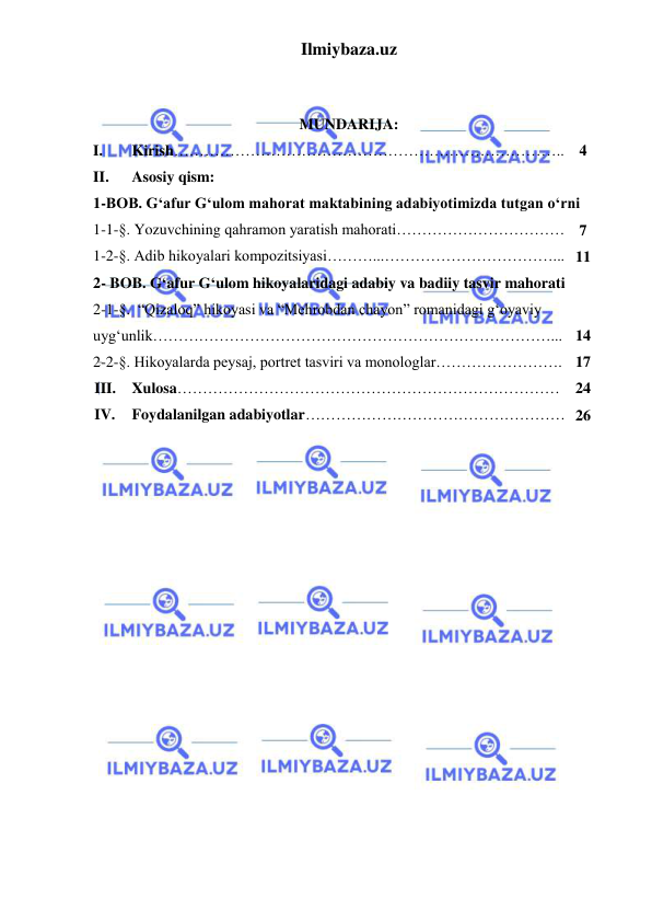 Ilmiybaza.uz 
 
 
 
MUNDARIJA: 
I. 
Kirish………………………………………………………………….. 4 
II. 
Asosiy qism: 
1-BOB. G‘afur G‘ulom mahorat maktabining adabiyotimizda tutgan oʻrni 
1-1-§. Yozuvchining qahramon yaratish mahorati…………………………… 7 
1-2-§. Adib hikoyalari kompozitsiyasi………...……………………………... 11 
2- BOB. G‘afur G‘ulom hikoyalaridagi adabiy va badiiy tasvir mahorati  
2-1-§.  “Qizaloq” hikoyasi va “Mehrobdan chayon” romanidagi g‘oyaviy 
uyg‘unlik……………………………………………………………………... 
 
14 
2-2-§. Hikoyalarda peysaj, portret tasviri va monologlar……………………. 17 
III. Xulosa………………………………………………………………… 24 
IV. 
Foydalanilgan adabiyotlar…………………………………………… 26 
