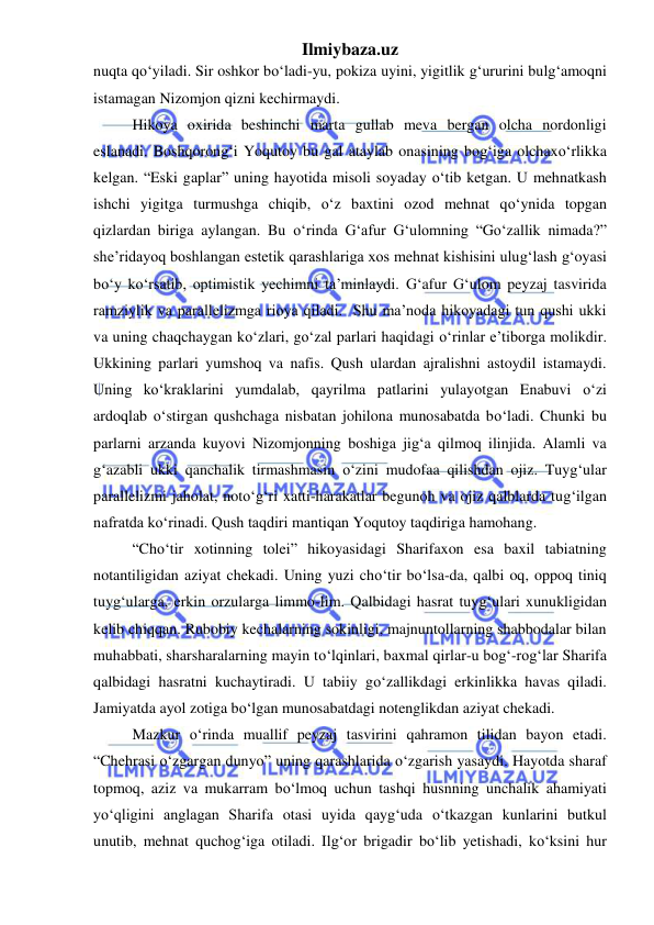 Ilmiybaza.uz 
 
nuqta qoʻyiladi. Sir oshkor boʻladi-yu, pokiza uyini, yigitlik g‘ururini bulg‘amoqni 
istamagan Nizomjon qizni kechirmaydi.  
Hikoya oxirida beshinchi marta gullab meva bergan olcha nordonligi 
eslanadi. Boshqorong‘i Yoqutoy bu gal ataylab onasining bog‘iga olchaxoʻrlikka 
kelgan. “Eski gaplar” uning hayotida misoli soyaday oʻtib ketgan. U mehnatkash 
ishchi yigitga turmushga chiqib, oʻz baxtini ozod mehnat qoʻynida topgan 
qizlardan biriga aylangan. Bu oʻrinda Gʻafur Gʻulomning “Goʻzallik nimada?” 
she’ridayoq boshlangan estetik qarashlariga xos mehnat kishisini ulug‘lash g‘oyasi 
boʻy koʻrsatib, optimistik yechimni ta’minlaydi. G‘afur G‘ulom peyzaj tasvirida 
ramziylik va parallelizmga rioya qiladi.  Shu ma’noda hikoyadagi tun qushi ukki 
va uning chaqchaygan koʻzlari, goʻzal parlari haqidagi oʻrinlar e’tiborga molikdir. 
Ukkining parlari yumshoq va nafis. Qush ulardan ajralishni astoydil istamaydi. 
Uning koʻkraklarini yumdalab, qayrilma patlarini yulayotgan Enabuvi oʻzi 
ardoqlab oʻstirgan qushchaga nisbatan johilona munosabatda boʻladi. Chunki bu 
parlarni arzanda kuyovi Nizomjonning boshiga jig‘a qilmoq ilinjida. Alamli va 
g‘azabli ukki qanchalik tirmashmasin oʻzini mudofaa qilishdan ojiz. Tuyg‘ular 
parallelizmi jaholat, notoʻg‘ri xatti-harakatlar begunoh va ojiz qalblarda tug‘ilgan 
nafratda koʻrinadi. Qush taqdiri mantiqan Yoqutoy taqdiriga hamohang.  
“Choʻtir xotinning tolei” hikoyasidagi Sharifaxon esa baxil tabiatning 
notantiligidan aziyat chekadi. Uning yuzi choʻtir boʻlsa-da, qalbi oq, oppoq tiniq 
tuyg‘ularga, erkin orzularga limmo-lim. Qalbidagi hasrat tuyg‘ulari xunukligidan 
kelib chiqqan. Rubobiy kechalarning sokinligi, majnuntollarning shabbodalar bilan 
muhabbati, sharsharalarning mayin toʻlqinlari, baxmal qirlar-u bog‘-rog‘lar Sharifa 
qalbidagi hasratni kuchaytiradi. U tabiiy goʻzallikdagi erkinlikka havas qiladi. 
Jamiyatda ayol zotiga boʻlgan munosabatdagi notenglikdan aziyat chekadi. 
Mazkur oʻrinda muallif peyzaj tasvirini qahramon tilidan bayon etadi. 
“Chehrasi oʻzgargan dunyo” uning qarashlarida oʻzgarish yasaydi. Hayotda sharaf 
topmoq, aziz va mukarram boʻlmoq uchun tashqi husnning unchalik ahamiyati 
yo‘qligini anglagan Sharifa otasi uyida qayg‘uda oʻtkazgan kunlarini butkul 
unutib, mehnat quchog‘iga otiladi. Ilg‘or brigadir boʻlib yetishadi, koʻksini hur 
