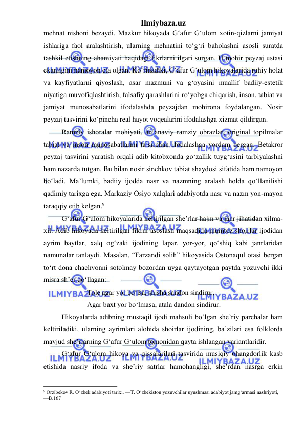 Ilmiybaza.uz 
 
mehnat nishoni bezaydi. Mazkur hikoyada G‘afur G‘ulom xotin-qizlarni jamiyat 
ishlariga faol aralashtirish, ularning mehnatini toʻg‘ri baholashni asosli suratda 
tashkil etishning ahamiyati haqidagi fikrlarni ilgari surgan. U mohir peyzaj ustasi 
ekanligini namoyon eta olgan. Koʻrinadiki, G‘afur G‘ulom hikoyalarida ruhiy holat 
va kayfiyatlarni qiyoslash, asar mazmuni va g‘oyasini muallif badiiy-estetik 
niyatiga muvofiqlashtirish, falsafiy qarashlarini roʻyobga chiqarish, inson, tabiat va 
jamiyat munosabatlarini ifodalashda peyzajdan mohirona foydalangan. Nosir 
peyzaj tasvirini koʻpincha real hayot voqealarini ifodalashga xizmat qildirgan.   
Ramziy ishoralar mohiyati, an’anaviy ramziy obrazlar, original topilmalar 
tabiat va inson munosabatlarini ta’sirchan ifodalashga yordam bergan. Betakror 
peyzaj tasvirini yaratish orqali adib kitobxonda goʻzallik tuyg‘usini tarbiyalashni 
ham nazarda tutgan. Bu bilan nosir sinchkov tabiat shaydosi sifatida ham namoyon 
boʻladi. Ma’lumki, badiiy ijodda nasr va nazmning aralash holda qoʻllanilishi 
qadimiy tarixga ega. Markaziy Osiyo xalqlari adabiyotda nasr va nazm yon-mayon 
taraqqiy etib kelgan.9 
G‘afur G‘ulom hikoyalarida keltirilgan she’rlar hajm va janr jihatidan xilma-
xil. Adib hikoyada keltirilgan fikrni asoslash maqsadida mumtoz shoirlar ijodidan 
ayrim baytlar, xalq og‘zaki ijodining lapar, yor-yor, qoʻshiq kabi janrlaridan 
namunalar tanlaydi. Masalan, “Farzandi solih” hikoyasida Ostonaqul otasi bergan 
toʻrt dona chachvonni sotolmay bozordan uyga qaytayotgan paytda yozuvchi ikki 
misra sh’er qoʻllagan:  
Tole agar yor boʻlsa, shisha sandon sindirur, 
Agar baxt yor boʻlmasa, atala dandon sindirur. 
Hikoyalarda adibning mustaqil ijodi mahsuli boʻlgan she’riy parchalar ham 
keltiriladiki, ularning ayrimlari alohida shoirlar ijodining, ba’zilari esa folklorda 
mavjud she’rlarning G‘afur G‘ulom tomonidan qayta ishlangan variantlaridir. 
G‘afur G‘ulom hikoya va qissalarilari tasvirida musiqiy ohangdorlik kasb 
etishida nasriy ifoda va she’riy satrlar hamohangligi, she’rdan nasrga erkin 
                                                 
9 Orzibekov R. O‘zbek adabiyoti tarixi. —T. O‘zbekiston yozuvchilar uyushmasi adabiyot jamg‘armasi nashriyoti,       
—B.167 
