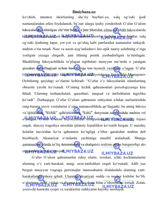 Ilmiybaza.uz 
 
koʻchish, 
mumtoz 
shoirlarning 
she’riy 
baytlari-yu, 
xalq 
og‘zaki 
ijodi 
namunalaridan erkin foydalanish, ba’zan ularga ijodiy yondoshish G‘afur G‘ulom 
hikoyalarida keltirilgan she’rlar hajm va janr jihatidan xilma-xil. Adib hikoyalarida 
keltirilgan fikrni asoslash maqsadida mumtoz shoirlar ijodidan ayrim baytlar, xalq 
og‘zaki ijodining lapar, yor-yor va qoʻshiq kabi janrlaridan namunalar tanlaydi. 
muhim oʻrin tutadi. Nasr va nazm uyg‘unlashuvi liro-epik nasriy uslubning oʻziga 
xosligini yuzaga chiqarib, janr tilining poetik jozibadorligini ta’minlagan. 
Muallifning hikoyachilikda toʻplagan tajribalari muayyan ma’noda u yaratgan 
qissalari muvaffaqiyati uchun ham oʻziga xos tayanch vazifasini oʻtagan. G‘afur 
G‘ulomning kichik nasri haqida toʻxtalgan adabiyotshunos Salohiddin Mamajonov 
Oybekning quyidagi soʻzlarini keltiradi: “G‘afur oʻz hikoyalarida odamlarning 
obrazini yaxshi koʻrsatadi. Oʻzining kichik qahramonlari psixologiyasiga kira 
biladi. Ularning tushunchalari, qarashlari, maqsad va intilishlarini ingichka 
koʻradi”. Darhaqiqat, G‘afur G‘ulom qahramon ruhiyatini ichdan nurlantirishda 
rang-barang tasvir vositalarini oʻzaro mutanosiblikda qoʻllaganki, bu uning hikoya 
va qissalarida “kichik” qahramonning “katta” dunyosini tasvirlashda muhim rol 
oʻynagan. G‘afur G‘ulom hayotiylikdan uzoqlashmaydi. U bir oilaning fojiasi 
orqali, shaxsiy tragediya misolida ijtimoiy fojialilikni koʻrsatib bergan. U maishiy 
holatlar tasviridan koʻra qahramon koʻngliga e’tibor qaratishni muhim deb 
hisoblaydi. 
Akasariyat 
oʻrinlarda 
yechimiga 
muallif 
aralashadi. 
Shunga 
qaramasdan, ularda toʻliq determinizm va shafqatsiz realizm ancha barqarorligi aks 
etgan ruhiy lavhalar mavjud. 
G‘afur G‘ulom qahramonlar ruhiy olami, orzulari, ichki kechinmalarini 
ularning oʻz xatti-harakati, nutqi, orzu-intilishlari orqali koʻrsatadi. Adib yuz 
bergan muayyan voqeaga personajlar munosabatini ifodalashda ularning xatti-
harakatlariga ishora qiladi. Ularning aksariyati sodda va nochor kishilar boʻlib, 
oʻzlarining insof, vijdon va diyonat kishisi ekani bilan e’tiborimizni tortadi. Zotan, 
yozuvchi hamisha syujet va xarakterlar ziddiyatini hayotiy asoslaydi. 
