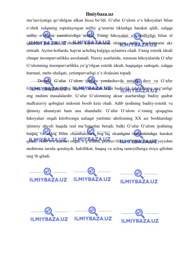 Ilmiybaza.uz 
 
maʼnaviyatiga qoʻshilgan ulkan hissa boʻldi. Gʻafur Gʻulom oʻz hikoyalari bilan 
oʻzbek xalqining toptalayotgan milliy gʻururini tiklashga harakat qildi, xalqqa 
milliy oʻzligini tanishtirishga urindi. Uning hikoyalari oʻz milliyligi bilan el 
qalbidan joy oldi. Oʻzbekona hayot tarzidan olingan, milliy madaniyatni aks 
ettiradi. Ayrim hollarda, hajvni achchiq kulgiga aylantira oladi. Uning estetik ideali 
chuqur insonparvarlikka asoslanadi. Nasriy asarlarida, xususan hikoyalarida G‘afur 
G‘ulomning insonparvarlikka yoʻg‘rilgan estetik ideali, haqiqatga sadoqati, xalqqa 
hurmati, mehr-shafqati, yetimparvarligi oʻz ifodasini topadi. 
Demak, G‘afur G‘ulom ijodiga yondashuvda aniqlik, davr va G‘afur 
G‘ulom, yangilanishning hayotiy xossalari bilan badiiylik talablarning uyg‘unligi 
eng muhim masalalardir. G‘afur G‘ulomning aksar asarlaridagi badiiy qudrat 
mafkuraviy qobiqlari nidosini bosib keta oladi. Adib ijodining badiiy-estetik va 
ijtimoiy ahamiyati ham ana shundadir. G‘afur G‘ulom o‘zining qisqagina 
hikoyalari orqali kitobxonga nafaqat yurtimiz aholisining XX asr boshlaridagi 
ijtimoiy ahvoli haqida real ma’lumotlar beradi, balki G‘afur G‘ulom ijodining 
huquq va axloq bilan chambarchars bog‘liq ekanligini tushuntirishga harakat 
qiladi. Adib o‘z asarlari orqali o‘g‘irlikni, poraxo‘rlikni, o‘zgalar haqqini yeyishni 
mohirona tarzda qoralaydi, halollikni, huquq va axloq tamoyillariga rioya qilishni 
targ‘ib qiladi. 
