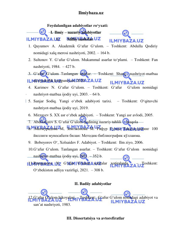 Ilmiybaza.uz 
 
 
  Foydalanilgan adabiyotlar roʻyxati: 
I. Ilmiy – nazariy adabiyotlar 
1)       Milliy nashrlar 
1. Qayumov A. Akademik G‘afur G‘ulom. – Toshkent: Abdulla Qodiriy 
nomidagi xalq merosi nashriyoti, 2002. – 164 b. 
2. Sultonov Y. G‘afur G‘ulom. Mukammal asarlar toʻplami.  – Toshkent: Fan 
nashriyoti, 1984.  – 427 b. 
3. G‘afur G‘ulom Tanlangan asarlar. – Toshkent: Sharq  nashriyot-matbaa 
aksiyadorlik kompaniyasi, 2020 
4.  Karimov N. G‘afur G‘ulom. – Toshkent: G‘afur  G‘ulom nomidagi 
nashriyot-matbaa ijodiy uyi, 2003. – 64 b. 
5. Sanjar Sodiq. Yangi oʻzbek adabiyoti tarixi.  – Toshkent: Oʻqituvchi 
nashriyot-matbaa ijodiy uyi, 2019.  
6. Mirzayev S. XX asr oʻzbek adabiyoti.  – Toshkent: Yangi asr avlodi, 2005.  
7. Abdixafizov S. G‘afur G‘ulom ijodining nazariy tahlili –  maqola 
8. .Матмурадова М, Зоитжонова М. Ғафур Ғулом Таваллудининг 100 
йиллиги муносабати билан: Методик-библиографик қўлланма. 
9.  Boboyorov O‘, Xolsaidov F. Adabiyot. – Toshkent:  Ilm ziyo, 2006. 
10. Gʻafur Gʻulom. Tanlangan asarlar. – Toshkent: G‘afur G‘ulom  nomidagi 
nashriyot-matbaa ijodiy uyi, 2021. – 352 b. 
11. Ramazonov N. G‘afur G‘ulom xotiralar xotiralarda.  – Toshkent:  
O‘zbekiston adliya vazirligi, 2021.  – 308 b. 
 
II. Badiiy adabiyotlar 
 
12. G‘afur G‘ulom hikoyalari. – Toshkent:  G‘afur G‘ulom nomidagi adabiyot va 
san’at nashriyoti, 1983. 
 
III. Dissertatsiya va avtorefiratlar 
