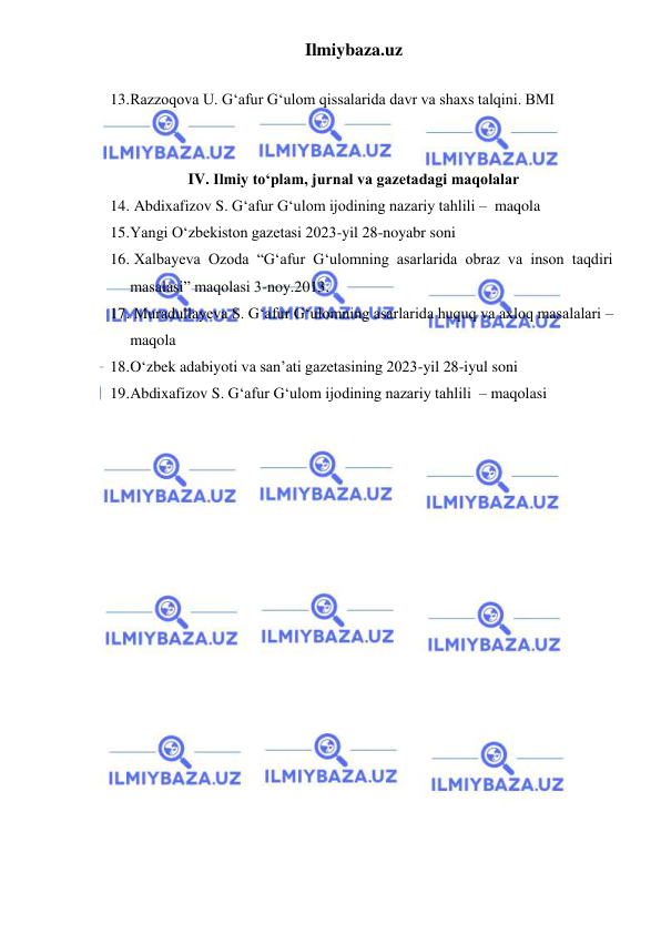 Ilmiybaza.uz 
 
 
13. Razzoqova U. G‘afur G‘ulom qissalarida davr va shaxs talqini. BMI 
 
 
IV. Ilmiy to‘plam, jurnal va gazetadagi maqolalar 
14.  Abdixafizov S. G‘afur G‘ulom ijodining nazariy tahlili –  maqola 
15. Yangi O‘zbekiston gazetasi 2023-yil 28-noyabr soni 
16.  Xalbayeva Ozoda “G‘afur G‘ulomning asarlarida obraz va inson taqdiri 
masalasi” maqolasi 3-noy.2013. 
17.  Muradullayeva S. G‘afur G‘ulomning asarlarida huquq va axloq masalalari – 
maqola 
18. O‘zbek adabiyoti va san’ati gazetasining 2023-yil 28-iyul soni 
19. Abdixafizov S. G‘afur G‘ulom ijodining nazariy tahlili  – maqolasi 
