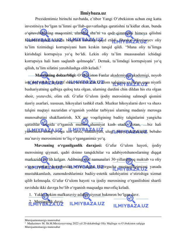 Ilmiybaza.uz 
 
Prezidentimiz birinchi navbatda, eʼtibor Yangi Oʻzbekiston uchun eng katta 
investitsiya boʻlgan taʼlimni qoʻllab-quvvatlashga qaratishni taʼkidlar ekan, bunda 
oʻqituvchilarning maqomini, ularning shaʼni va qadr-qimmatini himoya qilishni 
Konstitutsiyada alohida belgilash zarurligi qayd etildi. Shavkat Mirziyoyev oliy 
taʼlim tizimidagi korrupsiyani ham keskin tanqid qildi. “Mana oliy taʼlimga 
kirishdagi korrupsiya yoʻq boʻldi. Lekin oliy taʼlim muassasalari ichidagi 
korrupsiya hali ham saqlanib qolmoqda”. Demak, taʼlimdagi korrupsiyani yoʻq 
qilish, taʼlim sifatini yaxshilashga olib keladi.2 
Mavzuning dolzarbligi: Oʻzbekiston Fanlar akademiyasi akademigi, noyob 
iste’dod sohibi, faylasuf shoir, nosir G‘afur G‘ulom xalqimiz va butun ezgu niyatli 
bashariyatning qalbiga quloq tuta olgan, ularning dardini chin dildan his eta olgan 
shoir, yozuvchi, olim edi. G‘afur G‘ulom ijodiy merosining salmoqli qismini 
nasriy asarlari, xususan, hikoyalari tashkil etadi. Mazkur hikoyalarni davr va shaxs 
talqini nuqtayi nazaridan oʻrganish yoshlar tarbiyasi ularning madaniy merosga 
munosabatini shakllantirish, XX asr voqeligining badiiy talqinlarini yangicha 
qarashlar asosida oʻrganish muhim ahamiyat kasb etadi. Zotan, …biz hali 
yurtimizni uning oʻziga xos tarixi, madaniyati, ulug‘ olim-u ulamolarini, bebaho 
ma’naviy merosimizni toʻliq oʻrganganimiz yoʻq.  
Mavzuning oʻrganilganlik darajasi: G‘afur G‘ulom hayoti, ijodiy 
merosining qiymati, qadri doimo tanqidchilar va adabiyotshunoslarning diqqat 
markazida boʻlib kelgan. Adibning ijod namunalari 30-yillardayoq maktab va oliy 
oʻquv yurtlari dasturlaridan oʻrin olgan. Hozirgacha mustaqilligimizni yanada 
mustahkamlash, zamondoshlarimiz badiiy-estetik salohiyatini oʻstirishiga xizmat 
qilib kelmoqda. G‘afur G‘ulom hayoti va ijodiy merosining oʻrganilishini shartli 
ravishda ikki davrga boʻlib oʻrganish maqsadga muvofiq keladi.  
1. Yakka hokim mafkuraviy-adabiy siyosat hukmron boʻlgan davr. 
2. Mustaqillik davri. 
                                                                                                                                                             
Murojaatnomasiga munosabat 
2  Madazimov M. Sh.M.Mirziyoyevning 2022-yil 20-dekabrdagi Oliy Majlisga va O‘zbekiston xalqiga 
Murojaatnomasiga munosabat 
