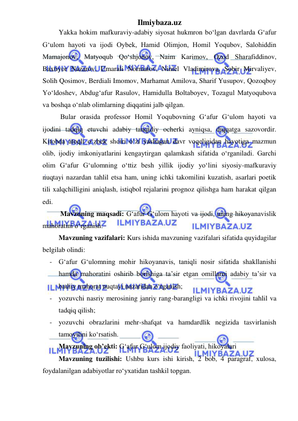 Ilmiybaza.uz 
 
Yakka hokim mafkuraviy-adabiy siyosat hukmron boʻlgan davrlarda G‘afur 
G‘ulom hayoti va ijodi Oybek, Hamid Olimjon, Homil Yoqubov, Salohiddin 
Mamajonov, Matyoqub Qoʻshjonov, Naim Karimov, Ozod Sharafiddinov, 
Baxtiyor Nazarov, Umarali Normatov, Niniel Vladimirova, Sobir Mirvaliyev, 
Solih Qosimov, Berdiali Imomov, Marhamat Amilova, Sharif Yusupov, Qozoqboy 
Yoʻldoshev, Abdug‘afur Rasulov, Hamidulla Boltaboyev, Tozagul Matyoqubova 
va boshqa oʻnlab olimlarning diqqatini jalb qilgan.  
Bular orasida professor Homil Yoqubovning G‘afur G‘ulom hayoti va 
ijodini tadqiq etuvchi adabiy tanqidiy ocherki ayniqsa, diqqatga sazovordir. 
Kitobda atoqli oʻzbek shoiri oʻzi yashagan davr voqeligidan hayotiga mazmun 
olib, ijodiy imkoniyatlarini kengaytirgan qalamkash sifatida oʻrganiladi. Garchi 
olim G‘afur G‘ulomning oʻttiz besh yillik ijodiy yoʻlini siyosiy-mafkuraviy 
nuqtayi nazardan tahlil etsa ham, uning ichki takomilini kuzatish, asarlari poetik 
tili xalqchilligini aniqlash, istiqbol rejalarini prognoz qilishga ham harakat qilgan 
edi. 
Mavzuning maqsadi: G‘afur G‘ulom hayoti va ijodi, uning hikoyanavislik 
mahoratini oʻrganish. 
Mavzuning vazifalari: Kurs ishida mavzuning vazifalari sifatida quyidagilar 
belgilab olindi: 
- G‘afur G‘ulomning mohir hikoyanavis, taniqli nosir sifatida shakllanishi 
hamda mahoratini oshirib borishiga ta’sir etgan omillarni adabiy ta’sir va 
badiiy mahorat nuqtayi nazaridan oʻrganish; 
- yozuvchi nasriy merosining janriy rang-barangligi va ichki rivojini tahlil va 
tadqiq qilish; 
- yozuvchi obrazlarini mehr-shafqat va hamdardlik negizida tasvirlanish 
tamoyilini koʻrsatish. 
Mavzuning ob’ekti: G‘afur G‘ulom ijodiy faoliyati, hikoyalari 
Mavzuning tuzilishi: Ushbu kurs ishi kirish, 2 bob, 4 paragraf, xulosa, 
foydalanilgan adabiyotlar roʻyxatidan tashkil topgan. 
