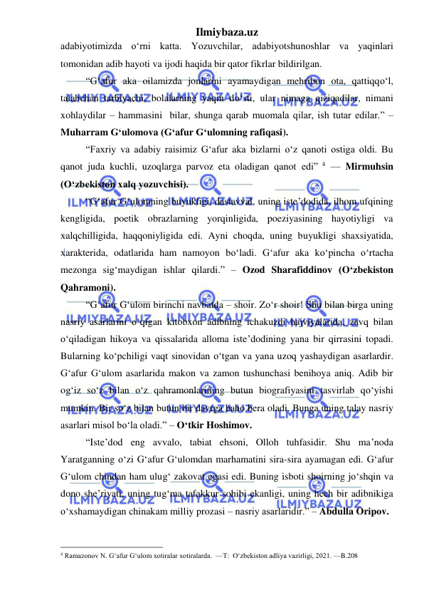 Ilmiybaza.uz 
 
adabiyotimizda oʻrni katta. Yozuvchilar, adabiyotshunoshlar va yaqinlari 
tomonidan adib hayoti va ijodi haqida bir qator fikrlar bildirilgan.  
“G‘afur aka oilamizda jonlarini ayamaydigan mehribon ota, qattiqqoʻl, 
talabchan tarbiyachi, bolalarning yaqin doʻsti, ular nimaga qiziqadilar, nimani 
xohlaydilar – hammasini  bilar, shunga qarab muomala qilar, ish tutar edilar.” – 
Muharram G‘ulomova (G‘afur G‘ulomning rafiqasi). 
“Faxriy va adabiy raisimiz G‘afur aka bizlarni o‘z qanoti ostiga oldi. Bu 
qanot juda kuchli, uzoqlarga parvoz eta oladigan qanot edi” 4 — Mirmuhsin 
(O‘zbekiston xalq yozuvchisi). 
“G‘afur G‘ulomning buyukligi, dastavval, uning iste’dodida, ilhom ufqining 
kengligida, poetik obrazlarning yorqinligida, poeziyasining hayotiyligi va 
xalqchilligida, haqqoniyligida edi. Ayni choqda, uning buyukligi shaxsiyatida, 
xarakterida, odatlarida ham namoyon boʻladi. G‘afur aka koʻpincha oʻrtacha 
mezonga sig‘maydigan ishlar qilardi.” – Ozod Sharafiddinov (Oʻzbekiston 
Qahramoni). 
“G‘afur G‘ulom birinchi navbatda – shoir. Zoʻr shoir! Shu bilan birga uning 
nasriy asarlarini oʻqigan kitobxon adibning ichakuzdi hajviyalarida, zavq bilan 
oʻqiladigan hikoya va qissalarida alloma iste’dodining yana bir qirrasini topadi. 
Bularning koʻpchiligi vaqt sinovidan oʻtgan va yana uzoq yashaydigan asarlardir. 
G‘afur G‘ulom asarlarida makon va zamon tushunchasi benihoya aniq. Adib bir 
og‘iz soʻz bilan oʻz qahramonlarining butun biografiyasini tasvirlab qoʻyishi 
mumkin. Bir soʻz bilan butun bir davrga baho bera oladi. Bunga uning talay nasriy 
asarlari misol boʻla oladi.” – Oʻtkir Hoshimov. 
“Iste’dod eng avvalo, tabiat ehsoni, Olloh tuhfasidir. Shu ma’noda 
Yaratganning oʻzi G‘afur G‘ulomdan marhamatini sira-sira ayamagan edi. G‘afur 
G‘ulom chindan ham ulug‘ zakovat egasi edi. Buning isboti shoirning joʻshqin va 
dono she’riyati, uning tug‘ma tafakkur sohibi ekanligi, uning hech bir adibnikiga 
oʻxshamaydigan chinakam milliy prozasi – nasriy asarlaridir.” – Abdulla Oripov. 
                                                 
4 Ramazonov N. G‘afur G‘ulom xotiralar xotiralarda.  —T:  O‘zbekiston adliya vazirligi, 2021. —B.208 
