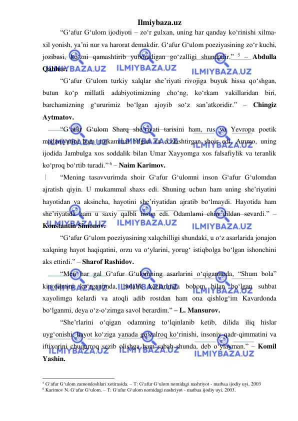 Ilmiybaza.uz 
 
“G‘afur G‘ulom ijodiyoti – zoʻr gulxan, uning har qanday koʻrinishi xilma-
xil yonish, ya’ni nur va harorat demakdir. G‘afur G‘ulom poeziyasining zoʻr kuchi, 
jozibasi, koʻzni qamashtirib yuboradigan goʻzalligi shundadir.” 5 – Abdulla 
Qahhor. 
“G‘afur G‘ulom turkiy xalqlar she’riyati rivojiga buyuk hissa qoʻshgan, 
butun koʻp millatli adabiyotimizning choʻng, koʻrkam vakillaridan biri, 
barchamizning g‘ururimiz boʻlgan ajoyib soʻz san’atkoridir.” – Chingiz 
Aytmatov. 
“G‘afur G‘ulom Sharq she’riyati tarixini ham, rus va Yevropa poetik 
madaniyatini ham mukammal bilgan va oʻzlashtirgan shoir edi. Ammo, uning 
ijodida Jambulga xos soddalik bilan Umar Xayyomga xos falsafiylik va teranlik 
koʻproq boʻrtib turadi.” 6 – Naim Karimov. 
“Mening tasavvurimda shoir G‘afur G‘ulomni inson G‘afur G‘ulomdan 
ajratish qiyin. U mukammal shaxs edi. Shuning uchun ham uning she’riyatini 
hayotidan va aksincha, hayotini she’riyatidan ajratib boʻlmaydi. Hayotida ham 
she’riyatida ham u saxiy qalbli inson edi. Odamlarni chin dildan sevardi.” – 
Konstantin Simonov. 
“G‘afur G‘ulom poeziyasining xalqchilligi shundaki, u oʻz asarlarida jonajon 
xalqning hayot haqiqatini, orzu va oʻylarini, yorug‘ istiqbolga boʻlgan ishonchini 
aks ettirdi.” – Sharof Rashidov. 
“Men har gal G‘afur G‘ulomning asarlarini oʻqiganimda, “Shum bola” 
kinofilmini koʻrganimda, bolalik kezlarimda bobom bilan boʻlgan suhbat 
xayolimga kelardi va atoqli adib rostdan ham ona qishlog‘im Kavardonda 
boʻlganmi, deya oʻz-oʻzimga savol berardim.” – L. Mansurov. 
“She’rlarini oʻqigan odamning toʻlqinlanib ketib, dilida iliq hislar 
uyg‘onishi, hayot koʻziga yanada goʻzalroq koʻrinishi, insoniy qadr-qimmatini va 
iftixorini chuqurroq sezib olishga ham sabab shunda, deb oʻylayman.” – Komil 
Yashin. 
                                                 
5 G‘afur G‘ulom zamondoshlari xotirasida. – T: G‘afur G‘ulom nomidagi nashriyot - matbaa ijodiy uyi, 2003 
6 Karimov N. G‘afur G‘ulom. – T: G‘afur G‘ulom nomidagi nashriyot - matbaa ijodiy uyi, 2003. 
