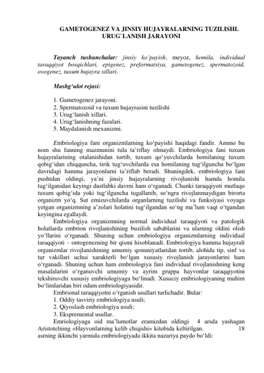 GAMETOGENEZ VA JINSIY HUJAYRALARNING TUZILISHI. 
URUG`LANISH JARAYONI 
 
 
Tayanch tushunchalar: jinsiy ko‘payish, meyoz, homila, individual 
taraqqiyot bosqichlari, epigenez, preformatsiya, gametogenez, spermatozoid, 
ovogenez, tuxum hujayra xillari. 
 
Mashg‘ulot rejasi: 
 
1. Gametogenez jarayoni. 
2. Spermatozoid va tuxum hujayrasini tuzilishi 
3. Urug‘lanish xillari. 
4. Urug‘lanishning fazalari. 
5. Maydalanish mexanizmi. 
 
Embriologiya fani organizmlarning ko‘payishi haqidagi fandir. Ammo bu 
nom shu fanning mazmunini tula ta’riflay olmaydi. Embriologiya fani tuxum 
hujayralarining otalanishidan tortib, tuxum qo‘yuvchilarda homilaning tuxum 
qobig‘idan chiqquncha, tirik tug‘uvchilarda esa homilaning tug‘ilguncha bo‘lgan 
davridagi hamma jarayonlarni ta’riflab beradi. Shuningdek, embriologiya fani 
pushtdan oldingi, ya’ni jinsiy hujayralarning rivojlanishi hamda homila 
tug‘ilganidan keyingi dastlabki davrni ham o‘rganadi. Chunki taraqqiyoti mutlaqo 
tuxum qobig‘ida yoki tug‘ilguncha tugallanib, so‘ngra rivojlanmaydigan birorta 
organizm yo‘q. Sut emizuvchilarda organlarning tuzilishi va funksiyasi voyaga 
yetgan organizmning a’zolari holatini tug‘ilgandan so‘ng ma’lum vaqt o‘tgandan 
keyingina egallaydi. 
Embriologiya organizmning normal individual taraqqiyoti va patologik 
holatlarda embrion rivojlanishining buzilish sabablarini va ularning oldini olish 
yo‘llarini o‘rganadi. Shuning uchun embriologiya organizmlarning individual 
taraqqiyoti – ontogenezning bir qismi hisoblanadi. Embriologiya hamma hujayrali 
organizmlar rivojlanishining umumiy qonuniyatlaridan tortib, alohida tip, sinf va 
tur vakillari uchui xarakterli bo‘lgan xususiy rivojlanish jarayonlarini ham 
o‘rganadi. Shuning uchun ham embriologiya fani individual rivojlanishning keng 
masalalarini o‘rganuvchi umumiy va ayrim gruppa hayvonlar taraqqiyotini 
tekshiruvchi xususiy embriologiyaga bo‘linadi. Xusuciy embriologiyaning muhim 
bo‘limlaridan biri odam embriologiyasidir. 
Embrional taraqqiyotni o‘rganish usullari turlichadir. Bular: 
1. Oddiy tasviriy embriologiya usuli; 
2. Qiyoslash embriologiya usuli; 
3. Ekspremental usullar.  
Emriologiyaga oid ma’lumotlar eramizdan oldingi  4 arsda yashagan 
Aristotelning «Hayvonlarning kelib chiqishi» kitobida keltirilgan.                 18 
asrning ikkinchi yarmida embriologiyada ikkita nazariya paydo bo‘ldi:  
