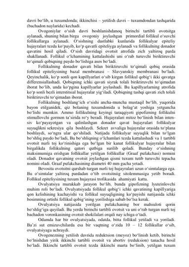 davri bo‘lib, u tuxumdonda; ikkinchisi – yetilish davri – tuxumdondan tashqarida 
(bachadon naylarida) kechadi. 
Ovogoniylar o‘sish davri boshlanishdanoq birinchi tartibli ovotsitga 
aylanadi, shuning bilan birga   ovogoniy   joylashgan   primordial follikul o‘suvchi 
follikullarga aylanadi. O‘sishning dastlabki kunlarida follikulyar epiteliy 
hujayralari tezda ko‘payib, ko‘p qavatli epiteliyga aylanadi va follikulning donador 
qavatini hosil qiladi. O‘sish davridagi ovotsit atrofida zich yaltiroq parda 
shakllanadi. Follikul o‘lchamining kattalashishi uni o‘rab turuvchi biriktiruvchi 
to‘qimali qobiqning paydo bo‘lishiga asos bo‘ladi. 
Follikulning donador qavati bilan biriktiruvchi to‘qimali qobiq orasida 
follikul epiteliysining bazal membranasi – Slavyanskiy membranasi bo‘ladi. 
Qeyinchalik, ko‘p sonli qon kapillyarlari o‘sib kirgan follikul qobig‘i ikki qavatga 
differensiallashadi. Qobiqning ichki qavati siyrak tolali biriktiruvchi to‘qimadan 
iborat bo‘lib, unda ko‘pgina kapillyarlar joylashadi. Bu kapillyarlarning atrofida 
ko‘p sonli bezli interstitsial hujayralar yig‘iladi. Qobiqning tashqi qavati zich tolali 
biriktiruvchi to‘qimadan iborat. 
Follikulning boshlang‘ich o‘sishi ancha-muncha mustaqil bo‘lib, yuqorida 
bayon etilganidek, qiz bolaning tuxumdonida u bolag‘at yoshiga yetguncha 
bo‘lishi mumkin. Ammo follikulning keyingi taraqqiyoti gipofizning follikulni 
stimullovchi gormon ta’sirida ro‘y beradi. Hujayralari mitoz bo‘linish bilan inten-
siv ko‘payayotgan va qalinlashgan donador qavat hujayralari follikulyar  
suyuqlikni sekresiya  qila  boshlaydi.  Sekret  avvaliga hujayralar orasida to‘plana 
boshlaydi, so‘ngra ular qo‘shiladi. Natijada follikulyar suyuqlik bilan to‘lgan 
bo‘shliq paydo bo‘ladi, Bu bo‘shliqning o‘lchamlari tezda kattalashadi va 1 tartibli 
ovotsit nurli toj ko‘rinishiga ega bo‘lgan bir kanat follikulyar hujayralar bilan 
birgalikda follikulning qatori qutbiga surilib qoladi. Bunday o‘sishning 
maksimumiga erishgan follikullar yetilgan follikullar (Graaf pufakchasi) nomini 
oladi. Donador qavatning ovotsit joylashgan qismi tuxum tutib turuvchi tepacha   
nomini oladi. Graaf pufakchasining diametri 40 mm gacha yetadi. 
Bevosita ovotsitni qurshab turgan nurli toj hujayralari uzun o‘simtalarga ega. 
Bu o‘simtalar yaltiroq pardadan o‘tib ovotsitniig sitolemmasiga yetib boradi. 
Follikul epiteliysining tuxum hujayrasi trofikasida  ahamiyati  katta. 
Ovulyatsiya murakkab jarayon bo‘lib, bunda gipofizning lyuteinlovchi 
muhim roli bo‘ladi. Ovulyatsiyada follikul qobig‘i ichki qavatining kapillyariga 
qon kelishining kuchayishi va follikul suyuqligining ko‘payishi natijasida ichki 
bosimning ortishi follikul qobig‘ining yorilishiga sabab bo‘lsa kerak. 
Ovulyatsiya natijasida yorilgan pufakchaning bor mahsuloti qorin 
bo‘shlig‘iga quyiladi. Bu yerda birinchi tartibli ovotsit va uni o‘rab turgan nurli toj 
bachadon voronkasining ovotsit shokilalari orqali nay ichiga o‘tadi. 
Odamda har bir ovulyatsiyada, odatda, bitta follikul yetiladi va yoriladi. 
Ba’zi sut emizuvchilarda esa bir vaqtning o‘zida 10 – 12 follikullar o‘sib, 
ovulyatsiyaga uchraydi. 
Ovogenezning yetilish davrida reduktsion (meyoz) bo‘linish ketib, birinchi 
bo‘lnishdan yirik ikkinchi tartibli ovotsit va abortiv (reduksion) tanacha hosil 
bo‘ladi. Ikkinchi tartibli ovotsit tezda ikkinchi marta bo‘linib, yetilgan tuxum 
