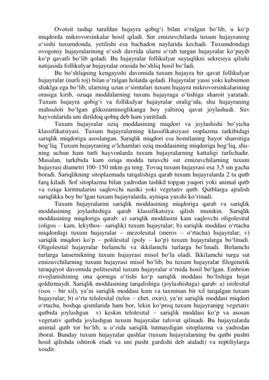 Ovotsit tashqi tarafdan hujayra qobig‘i bilan o‘ralgan bo‘lib, u ko‘p 
miqdorda mikrovorsinkalar hosil qiladi. Sut emizuvchilarda tuxum hujayraning 
o‘sishi tuxumdonda, yetilishi esa bachadon naylarida kechadi. Tuxumdondagi 
ovogoniy hujayralarining o‘sish davrida ularni o‘rab turgan hujayralar ko‘payib 
ko‘p qavatli bo‘lib qoladi. Bu hujayralar follikulyar suyuqlikni sekresiya qilishi 
natijasida follikulyar hujayralar orasida bo‘shliq hosil bo‘ladi. 
Bu bo‘shliqning kengayishi davomida tuxum hujayra bir qavat follikulyar 
hujayralar (nurli toj) bilan o‘ralgan holatda qoladi. Hujayralar yassi yoki kubsimon 
shaklga ega bo‘lib, ularning uzun o‘simtalari tuxum hujayra mikrovorsinkalarining 
orasiga kirib, ozuqa moddalarning tuxum hujayraga o‘tishiga sharoit yaratadi. 
Tuxum hujayra qobig‘i va follikulyar hujayralar oralig‘ida, shu hujayraning 
mahsuloti bo‘lgan glikozaminoglikanga boy yaltiroq qavat joylashadi. Suv 
hayvonlarida uni dirildoq qobiq deb ham yuritiladi. 
Tuxum hujayralar oziq moddasining miqdori va joylashishi bo‘yicha 
klassifikatsiyasi. Tuxum hujayralarning klassifikatsiyasi ooplazma tarkibidagi 
sariqlik miqdoriga asoslangan. Sariqlik miqdori esa homilaning hayot sharoitiga 
bog‘liq. Tuxum hujayraning o‘lchamlari oziq moddasining miqdoriga bog‘liq, shu-
ning uchun ham turli hayvonlarda tuxum hujayralarning kattaligi turlichadir. 
Masalan, tarkibida kam oziqa modda tutuvchi sut emizuvchilarning tuxum 
hujayrasi diametri 100–150 mkm ga teng. Tovuq tuxum hujayrasi esa 3,5 sm gacha 
boradi. Sariqlikning sitoplazmada tarqalishiga qarab tuxum hujayralarda 2 ta qutb 
farq kiladi. Sof sitoplazma bilan yadrodan tashkil topgan yuqori yoki animal qutb 
va oziqa kiritmalarini saqlovchi nastki yoki vegetativ qutb. Qutblarga ajralish 
sariqlikka boy bo‘lgan tuxum hujayralarda, ayniqsa yaxshi ko‘rinadi. 
Tuxum hujayralarini sariqlik moddasining miqdoriga qarab va sariqlik 
moddasining joylashishiga qarab klassifikatsiya qilish mumkin. Sariqlik 
moddasining miqdoriga qarab: a) sariqlik moddasini kam saqlovchi oligolesital 
(oligos – kam, lekythos– sariqlik) tuxum hujayralar; b) sariqlik moddasi o‘rtacha 
miqdordagi tuxum hujayralar – mezolesital (meros – o‘rtacha) hujayralar; v) 
sariqlik miqdori ko‘p – polilesital (poly – ko‘p) tuxum hujayralarga bo‘linadi. 
Oligolesital hujayralar birlamchi va ikkilamchi turlarga bo‘linadi. Birlamchi 
turlarga lansetnikning tuxum hujayrasi misol bo‘la oladi. Ikkilamchi turga sut 
emizuvchilarning tuxum hujayrasi misol bo‘lib, bu tuxum hujayralar filogenetik 
taraqqiyot davomida politsesital tuxum hujayralar o‘rnida hosil bo‘lgan. Embrion 
rivojlanishining ona qorniga o‘tishi ko‘p sariqlik moddasi bo‘lishiga hojat 
qoldirmaydi. Sariqlik moddasining tarqalishiga (joylashishiga) qarab: a) izolesital 
(isos – bir xil), ya’ni sariqlik moddasi kam va taxminan bir xil tarqalgan tuxum 
hujayralar; b) o‘rta telolesital (telos – chet, oxiri), ya’ni sariqlik moddasi miqdori 
o‘rtacha, boshqa qismlarida ham bor, lekin ko‘proq tuxum hujayranipg vegetativ 
qutbida joylashgan  v) keskin telolesital – sariqlik moddasi ko‘p va asosan 
vegetativ qutbda joylashgan tuxum hujayralar tafovut qilinadi. Bu hujayralarda 
animal qutb tor bo‘lib, u o‘zida sariqlik tutmaydigan sitoplazma va yadrodan 
iborat. Bunday tuxum hujayralar qushlar (tuxum hujayralarning bu qutbi pushti 
hosil qilishda ishtirok etadi va uni pusht gardishi deb ataladi) va reptiliylarga 
xosdir. 
