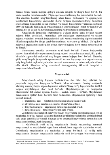 pardasi bilan tuxum hujayra qobig‘i orasida sariqlik bo‘shlig‘i hosil bo‘lib, bu 
yerda sariqlik membranasidan o‘tgan spermatozoidlarning bir qismi halok bo‘ladi. 
Shu davrdan boshlab urug‘lanishning ichki fazasi boshlanadi va quyidagicha 
ta’riflanadi: hujayraning yadrosidan iborat bo‘lgan spermatozoidning boshchasi 
sitoplazmaga kirganidan so‘ng shishadi va tuxum hujayraning yadrosiga nisbatan 
180° ga buriladi. Natijada, spermatozoidning sentrosomadan iborat bo‘lgan bo‘yni 
oldinda bo‘lib qoladi va tuxum hujayrasining yadrosi tomon harakatlanadi. 
Urug‘lanish jarayonda spermatozoid o‘zidan ancha katta bo‘lgan tuxum 
hujayra bilan qo‘shiladi. Pronukleus deb ataladigan spermatozoid va tuxum 
hujayra yadralari  somatik hujayralarniki kabi xromasomalarning diploid naborini 
tiklash maqsadida bir biriga qarab harakatlanadi va o‘zaro qo‘shiladi.  So‘ng ko‘p 
hujayrali organizmni hosil qilish uchun diploid hujayra ko‘p marta mitoz usulida 
bo‘linadi.4  
Sentrosoma atrofida axromatin to‘ri hosil bo‘ladi. Tuxum hujayraniig 
yadrosi ham shishadi va spermatozoidning yadrosi tomon harakatlanadi, ikki yadro 
birlashib, zigota deb ataluvchi urug‘langan tuxum hujayra hosil bo‘ladi. Shunday 
qilib, urug‘lanpsh jarayonida spermatozoid tuxum hujayraga ota organizmining 
irsiy belgilarini saqlovchi yadrodan tashqari sentrosoma va mitoxondiyalarni ham 
olib kiradi. Shundan so‘ng embrional taraqqiyotning ikkinchi bosqichi – 
maydalanish boshlanadi. 
 
Maydalanish 
 
Maydalanish oddiy hujayra bo‘linishidan shu bilan farq qiladiki, bu 
jarayonda hujayralar faqatgina bo‘linadi, lekin o‘smaydi. Buning natijasida 
ularning umumiy hajmi zigota hajmidan katta bo‘lmay, ko‘p hujayralardan tashkil 
topgan maydalangan shar hosil bo‘ladi. Maydalanayotgan bu hujayralar 
blastomerlar deb ataladi (yunon. blastos – kurtak, meros – bo‘lak). Maydalanish 
maydalanish egatlari hosil bo‘lishi bilan boshlanadi. Maydalanish egatining 4 turi 
tafovut qilinadi: 
1) meridional egat – zigotaning meridional chizig‘idan o‘tadi; 
2) ekvatorial egat zigotaning ekvator chizig‘idan o‘tadi;  
3) longitudinal egat – zigotaning ekvatoriga parallel o‘tadi;  
4) tangensial egat – tangensial yo‘nalishda o‘tadi. 
Zigotaning maydalanish jarayoni tuxum hujayraning sitoplazmasidagi oziqa 
miqdoriga bog‘liq, negaki, oziqa moddaning ko‘pligi maydalanishni qiyinlashtiradi 
yoki unga qarshilik ko‘rsatadi. Shunga ko‘ra umurtqali hayvonlarda tuxum hujayra 
maydalanishnning 2 turi farqlanadi. 
1. Goloblastik yoki to‘liq maydalanish. Bunda tuxumning hammasi 
maydalanadi va maydalanish egati ham animal, ham vegetativ qutblardan o‘tadi. 
Goloblastik maydalanish o‘z navbatida 2 turga bo‘linadi: a) to‘liq tekis 
maydalanish. Bunday maydalanish natijasida hosil bo‘layotgan blastomerlarning 
                                                           
4 Stephen R. Bolsover, Jeremy S. Hyams, Elizabeth A. Shephard, Hugh A. White, Claudia G. Wiedemann, CELL 
BIOLOGY second edition,  printed in the United States of America 2004.  405-408 бетлар 
