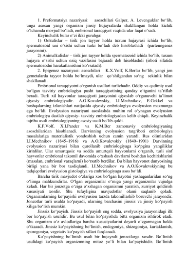 1. Preformatsiya nazariyasi:   asoschilari Galper, A. Levenguklar bo‘lib, 
unga asosan yangi organizm jinsiy hujayralarda shakllangan holda kichik 
o‘lchamda movjud bo‘ladi, embrional taraqqiyot vaqtida ular faqat o‘sadi.  
Keyinchalik bular o‘zi ikki guruhga:  
1) Ookulislar – tirik jon tayyor holda tuxum hujayrasi ichida bo‘lib, 
spermatozoid uni o‘sishi uchun turki bo‘ladi deb hisoblashadi  (partenogenez 
jarayonini).  
2) Animalkulislar – tirik jon tayyor holda spermatozoid ichida bo‘lib, tuxum 
hujayra o‘sishi uchun oziq vazifasini bajaradi deb hisoblashdi (isboti sifatida 
spermatozodni harakatlanishini ko‘rsatadi).  
2. Epigenez nazariyasi: asoschilari   K.X.Volf, K.Berlar bo‘lib, yangi jon 
gemetalarda tayyor holda bo‘lmaydi, ular  qo‘shilgandan so‘ng  sekinlik bilan 
shakllanadi. 
Embrional taraqqiyotni o‘rganish usullari turlichadir. Oddiy va qadimiy usul 
bo‘lgan tasviriy embriologiya pusht taraqqiyotining qanday o‘tganini ta’riflab 
beradi. Turli xil hayvonlar taraqqiyoti jarayonini qiyoslab o‘rganuvchi ta’limot 
qiyosiy 
embriologiyadir. 
A.O.Kovalevskiy, 
I.I.Mechnikov, 
E.Gekkel 
va 
boshqalarning izlanishlari natijasida qiyosiy embriologiya evolyusion mazmunga 
ega bo‘ldi. Evolyusion nazariyani asoslashda muhim rol o‘ynagan evolyusion 
embriologiya dastlab qiyosiy- tasviriy embriologiyadan kelib chiqdi. Keyinchalik 
tajriba usuli embriologiyaning asosiy usuli bo‘lib qoldi. 
K.F.Volf, 
X.I.Pander 
va 
K.M.Ber 
zamonaviy 
embriologiyaning 
asoschilaridan hisoblanadi. Darvinning evolyusion targ‘iboti embriologiya 
masalalariga materialistik yondoshish uchun zamin yaratdi. Rus olimlaridan 
I.I.Mechnikov (1845–1916) va A.O.Kovalevskiy (1840–1901) Darvinning 
evolyusion nazariyasi bilan qurollanib embriologiyaga ko‘pgina yangiliklar 
kiritdilar. Ular umurtqasiz va sodda umurtqali hayvonlarni o‘rganib, turli sinf 
hayvonlar embrional takomil davomida o‘xshash davrlarni boshdan kechirishlarini 
(masalan, embrional varaqlarni) ko‘rsatib berdilar. Bu bilan hayvonot dunyosining 
birligi yana bir bor tasdiqlandi. I.I.Mechnikov va A.O.Kovalevskiyning bu 
tadqiqotlari evolyusion gistologiya va embriologiyaga asos bo‘ldi.  
Barcha tirik mavjudot o‘zlariga xos bo‘lgan hayotni yashaganlaridan so‘ng 
o‘limga mahkumdirlar. O‘lgan organizmlar o‘rniga yangi organizmlar vujudga 
keladi. Har bir jonzotga o‘ziga o‘xshagan organizmni yaratish, zurriyot qoldirish 
xususiyati 
xosdir. 
Shu 
tufayligina 
mavjudotlar 
olami 
saqlanib 
qoladi. 
Organizmlarning ko‘payishi evolyusion tarzda takomillashib boruvchi jarayondir. 
Jonzotlar turli usulda ko‘payadi, ularning barchasini jinssiz va jinsiy ko‘payish 
xiliga bo‘lish mumkin. 
Jinssiz ko‘payish. Jinssiz ko‘payish eng sodda, evolyusiya jarayonidagi ilk 
bor ko‘payish usulidir. Bu usul bilan ko‘payishda bitta organizm ishtirok etadi. 
Shu organizm o‘z avlodlariga barcha xususiyatlarini deyarli o‘zgarmagan holda 
o‘tkazadi. Jinssiz ko‘payishning bo‘linish, endogoniya, shizogoniya, kurtaklanish, 
sporogoniya, vegetativ ko‘payish xillari farqlanadi. 
Ko‘payishning bo‘linish usuli bir hujayrali jonzotlarga xosdir. Bo‘linish 
usulidagi ko‘payish organizmning mitoz yo‘li bilan ko‘payishidir. Bo‘linish 
