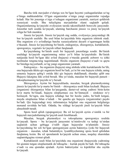 Barcha tirik mavjudot o‘zlariga xos bo‘lgan hayotni yashaganlaridan so‘ng 
o‘limga mahkumdirlar. O‘lgan organizmlar o‘rniga yangi organizmlar vujudga 
keladi. Har bir jonzotga o‘ziga o‘xshagan organizmni yaratish, zurriyot qoldirish 
xususiyati 
xosdir. 
Shu 
tufayligina 
mavjudotlar 
olami 
saqlanib 
qoladi. 
Organizmlarning ko‘payishi evolyusion tarzda takomillashib boruvchi jarayondir. 
Jonzotlar turli usulda ko‘payadi, ularning barchasini jinssiz va jinsiy ko‘payish 
xiliga bo‘lish mumkin. 
Jinssiz ko‘payish. Jinssiz ko‘payish eng sodda, evolyusiya jarayonidagi ilk 
bor ko‘payish usulidir. Bu usul bilan ko‘payishda bitta organizm ishtirok etadi. 
Shu organizm o‘z avlodlariga barcha xususiyatlarini deyarli o‘zgarmagan holda 
o‘tkazadi. Jinssiz ko‘payishning bo‘linish, endogoniya, shizogoniya, kurtaklanish, 
sporogoniya, vegetativ ko‘payish xillari farqlanadi. 
Ko‘payishning bo‘linish usuli bir hujayrali jonzotlarga xosdir. Bo‘linish 
usulidagi ko‘payish organizmning mitoz yo‘li bilan ko‘payishidir. Bo‘linish 
natijasida hosil bo‘lgan ikki avlod (hujayra) o‘rtasida genetik axborot va ichki 
tuzilmalar tengma-teng taqsimlanadi. Hosila organizm (hujayra) o‘sadi va qayta 
bo‘linishga tayyorlanib, so‘ng yangi organizmni yaratadi. 
Endogoniya – bu organizm (hujayra) ning alohida ichki kurtaklanishi bo‘lib, 
ona hujayrada ikkita qiz organizm hosil bo‘ladi, ya’ni bir ona hujayra ichida, uning 
umumiy hujayra qobig‘i ostida ikki qiz hujayra shakllanadi, shunday qilib ona 
Hujayra fakatgina ikki avlod beradi. Shu yo‘sinda, masalan bir hujayrali parazit – 
toksoplazmaning ko‘payishi ro‘y beradi. 
Shizogoniya. Ayrim bir hujayralilarda, masalan, bezgak plazmodiysining 
jinssiz ko‘payishi ko‘p marta bo‘linish – shizogoniya usuli bilan kechadi. Hujayra 
(organizm) shizogoniya bilan ko‘payganda, dastavval uning yadrosi birin-ketin 
ko‘p marta bo‘linadi, hujayra sitoplazmasi esa bo‘linmaydi – sitokinez ro‘y 
bermaydi. So‘ngra, ona hujayra ichidagi har bir hosila yadro, bo‘linib ketgan, 
mayda sitoplazma bilan o‘raladi – bir qancha qiz hujayra (organizmlar) paydo 
bo‘ladi. Qiz hujayradagi irsiy informatsiya belgilari ona organizmi belgilariga 
monand ravishda bo‘ladi. Odatda, bu xildagi ko‘payish jinsli ko‘payish bilan 
almashinib turadi. 
Spora hosil qilish (spopogoniya). Bu xil ko‘payish ayrim o‘simlik va bir 
hujayrali mavjudotlarning ko‘payish usuli hisoblanadi. 
Masalan, bezgak plazmodiysi va toksoplazma sporogoniya usulida 
ko‘payadi. Spora – bu ko‘payish jarayonini ta’minlovchi va tashqi ta’sirdan 
saqlanish 
uchun 
qobiqqa 
o‘ralib 
olgan 
hujayralar 
to‘plamidir. 
Jinssiz 
ko‘payishning bir xili bo‘lgan sporogoniyani ayrim bakteriya (yoki bir hujayrali 
organizm – masalan, ichak balantidiysi, lyambliya)larning spora hosil qilishdan 
farqlamoq lozim. Bu xil sporalanish ko‘payish uchun emas, noqulay sharoitdan 
saqlanishgagina xizmat qiladi. 
Kurtaklanish usuli bilan ko‘payishda ona organizmi (hujayra)da yadroning 
bir qismini tutgan sitoplazmatik do‘mboqcha – kurtak paydo bo‘ladi. Do‘mboqcha 
o‘sadi va ona qismdan ajraladi. Ayrim bakteriyalar va kipriklilar shu zaylda 
ko‘payadi. 
