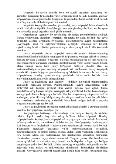 Vegetativ ko‘payish usulida ko‘p xo‘jayrali organizm tanasining bir 
qismidagi hujayralar to‘plamidan yangi organizm hosil bo‘ladi. Masalan, gidralar 
ko‘payishida ona organizmidan hujayralar to‘plamidan iborat kurtak hosil bo‘ladi 
va so‘ng u ajralib, alohida organizmni yaratadi. 
Vegetativ ko‘payish (masalan, gidralarda) jinsiy ko‘payish bilan almashinib 
turadi. Halkali va kiprikli chuvalchanglar ma’lum qismlarga bo‘linib xar bir qism 
o‘z navbatida yangi organizm hosil qilishi mumkin. 
Organizmlar vegetativ ko‘payishining bir turiga poliembrioniya deyiladi. 
Bunda yetilayotgan organizm (embrion) bir necha bo‘lakka bo‘linib har qaysi 
bo‘lakdan alohida organizm rivojlanadi. Poliembrioniya ayrim hasharotlarda 
(«yaydoqchi ari») va sutemizuvchilarda uchraydi. Umuman bir tuxumli 
egizaklarning hosil bo‘lishini poliembrioniya uchun yaqqol misol qilib ko‘rsatish 
mumkin. 
Jinsiy ko‘payish. Jinsiy ko‘payish natijasida genetik informatsiyaning 
almashinuvi, hosila individda yangi genetik to‘plamning vujudga kelishi va shunga 
monand ravishda o‘zgacha (o‘zgargan) biologik xususiyatga ega bo‘lgan ya’ni ota-
ona organizmiga qaraganda chidamli, moslashuvchan yangi avlod yuzaga keladi. 
Mana shunga ko‘ra ham jinsiy ko‘payish biologik jihatdan afzal va 
mukammallashgan organizmlarning ko‘payish xili hisoblanadi. Jinsiy ko‘payish 
odatda ikki jinsiy hujayra– gametalarning qo‘shilishi bilan ro‘y beradi. Jinsiy 
ko‘payishning bunday gametalarning qo‘shilishi bilan sodir bo‘lishi ham 
evolyusion tarzda, asta-sekin yuzaga kelgan. 
Jinsiy ko‘payishning eng kadimiy – ibdidoiy ko‘rinishi plazmogamiya 
xodisasida namoyon bo‘ladi. Plazmogamiyada (ayrim amyobalarda sodir 
bo‘luvchi) ikki hujayra qo‘shilib ikki yadroli tuzilma hosil qiladi. Qisqa 
muddatdan so‘ng hujayra sitoplazmasi qayta ikkiga bo‘linadi har bir hosila hujayra 
avvalgi yadrolardan biriga ega bo‘ladi. Har bir amyobaning sitoplazma tarkibi 
aralashgan, ya’ni ikkita qo‘shilgan amyoba, sitoplazmasidan iborat bo‘ladi. Mana 
shu sitoplazma mahsulotining aralashishi bilan hosil bo‘lgan individ – amyoba 
o‘zgacha xususiyatga ega bo‘ladi.  
Jinsiy ko‘payishning anchagina murakkablashgan xillarini 2 guruhga ajratish 
mumkin: kon’yugatsiya, kopulyatsiya. 
Konyugatsiya bakteriya, infuzoriylarga xos bo‘lgan ko‘payish usulidir. 
Odatda, kiprikli sodda hayvonlar oddiy bo‘linish bilan ko‘payadi. Bunday 
ko‘payishlardan keyingi jinsiy ko‘payish – kon’yugatsiya sodir bo‘ladi. Ma’lumki, 
infuzoriylarda makro va mikronukleolalar mavjud. Kon’yugatsiya boshlanganda 
ikki hujayra o‘ta farqlashadi – hujayralararo tutashtiruvchi tortma hosil bo‘ladi. 
Yadrolarda 
murakkab 
jarayonlar 
ya’ni 
makronukleusning 
yo‘qolishi, 
mikronukleusning bo‘linishi hamda oxirida undan ikkita yadroning shakllanishi 
ro‘y beradi. Mana shu yadrolarning biri harakatchan, ikkinchisi turg‘undir. 
Harakatchan yadrolar hujayralararo almashadi. Turg‘un yadro bilan harakatchan 
yadro qo‘shiladi – sinkarion ro‘y beradi va boshqacha sifatga ega bo‘lgan 
yangilangan yadro hosil bo‘ladi. Ushbu yadrodagi o‘zgarishlar nihoyasida xar bir 
hujayrada yana makro va mikronukleus shakllanadi. Infuzoriylar bir-biridan 
ajraladi. Konyugatsiya jarayoni bakteriyalar uchun ham xosdir. Jipslashgan ikki 
