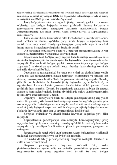 bakteriyaning sitoplazmatik tutashtiruvchi tortmasi orqali asosiy genetik materiali 
nukleoidga yopishib joylashgan DNK bir hujayradan ikkinchisiga o‘tadi va uning 
xususiyatini shu DNK ga xos ravishda o‘zgartiradi. 
Jinsiy ko‘payishda erkak va urg‘ochi jinsiga mansub, gaploid xromosoma 
to‘plamiga ega bo‘lgan hujayralar o‘zaro qo‘shiladi. Bunday ko‘payish – 
gametogamiya evolyusiya, taraqqiyoti davomida 
murakkablashib borgan. 
Gametogamiyaning ikki shakli tafovut etiladi: Kopulyatsiyali va kopulyatsiyasiz 
gametogamiya. 
Jinsiy ko‘payishning kopulyatsiya bilan kechadigan xili jinsiy hujayralarning 
hosiL bo‘lishi va ularning qo‘shilib, yangi sifatli. hujayra – zigotaning hosil 
bo‘lishi bilan ro‘y beradi. Evolyusiya taraqqiyoti jarayonida urgochi va erkak 
jinsiga mansub hujayralararo farqlanish kuchayib boradi. 
O‘z navbatida kopulyatsiya bilan ro‘y beruvchi gametogamiyaning 3 xili: 
izogamiya, geterogamiya va oogamiya tafovut qilinadi. 
Izogamiyada hosil bo‘lgan jinsiy hujayra katta-kichikligi va shakliga ko‘ra 
bir-biridan farqlanmaydi. Bu usulda ayrim bir hujayralilar (xlamidomanada va b.) 
ko‘payadi. Ulardan hosil bo‘lgan gaploid xromosoma to‘plamiga ega bo‘lgan 
izogameta 2 ta xivchinga ega bo‘ladi. Xuddi shunday hujayralarning ko‘shilishi 
natijasida zigota hosil bo‘ladi. 
Geterogamiya (anizogamiya) bir qator suv o‘tlari va xivchinlilarga xosdir. 
Ularda ikki xil: harakatchanroq, mayda gametalar– mikrogameta va harakati sust, 
yirikroq – makrogameta hosil bo‘ladi. Bu gametalar. xivchinlarga egadir. Shunday 
qilib ilk bor bir-biridan farqlanuvchi jinsiy hujayralar paydo bo‘ladi. Ayrim 
organizmlarda katta va kichik gametalar hamda ikkita kichik gameta o‘zaro, 
qo‘shilishi ham mumkin. Demak, bu organizmda anizogamiya bilan bir qatorda 
izogamiya ham saqlanib qoladi. Boshqa xivchinlilarda makro va mikrogametagina 
qo‘shiladi va anizogamiya ro‘y beradi. 
Oogamiya – kopulyatsiya bilan bo‘ladigan gametogamiyaning eng yuqori 
shakli. Bir gameta yirik, harakat tuzilmasiga ega emas, bu urg‘ochi gameta, ya’ni 
tuxum hujayradir. Ikkinchi gameta esa mayda, harakatlantiruvchi xivchinga ega – 
bu erkak jinsiy hujayrasi – spermatozoiddir. Oogamiyada jinsiy hujayralar maxsus 
a’zolarda (hayvonlarda urug‘don va tuxumdonlarda) hosil bo‘ladi. 
Ko‘pgina o‘simliklar va deyarli barcha hayvonlar oogamiya yo‘li bilan 
ko‘payadi. 
Kopulyatsiyasiz gametogamiya kam uchraydi. Gametogamiyaning jinsiy 
hujayralar hosil qilib, ammo ularning butunlay qo‘shilib ketishi ro‘y bermasdan 
ko‘payishi ro‘y beradigan 3 xili tafovut qilinadi: partenogenez, ginogenez va 
androgenez. 
Partenogenezda yangi avlod urug‘lanmagan tuxum hujayrasidan rivojlanadi. 
Ma’lumki, partenogenez tabiiy va sun’iy bo‘lishi mumkin. 
O‘z navbatida tabiiy partenogenezining muqarrar (obligat), fakultativ va 
siklik xillari tafovut kilinadi. 
Muqarrar 
partenogenezda 
hayvonlar 
(o‘simlik 
biti, 
sodda 
qisqichbaqasimonlar, ayrim baliq va sudralib yuruvchilar) qo‘ygan tuxumi 
urug‘lanmasdan turib yangi organizm hosil bo‘ladi. Bu hosil bo‘lgan 
