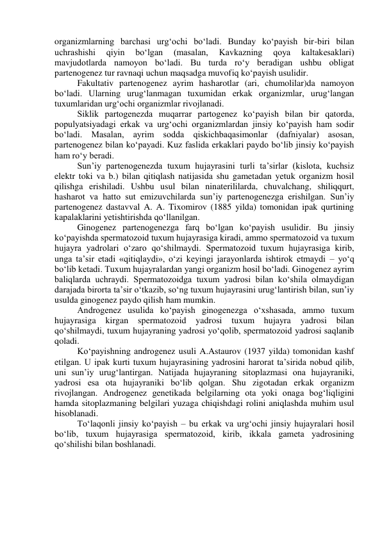 organizmlarning barchasi urg‘ochi bo‘ladi. Bunday ko‘payish bir-biri bilan 
uchrashishi 
qiyin 
bo‘lgan 
(masalan, 
Kavkazning 
qoya 
kaltakesaklari) 
mavjudotlarda namoyon bo‘ladi. Bu turda ro‘y beradigan ushbu obligat 
partenogenez tur ravnaqi uchun maqsadga muvofiq ko‘payish usulidir. 
Fakultativ partenogenez ayrim hasharotlar (ari, chumolilar)da namoyon 
bo‘ladi. Ularning urug‘lanmagan tuxumidan erkak organizmlar, urug‘langan 
tuxumlaridan urg‘ochi organizmlar rivojlanadi. 
Siklik partogenezda muqarrar partogenez ko‘payish bilan bir qatorda, 
populyatsiyadagi erkak va urg‘ochi organizmlardan jinsiy ko‘payish ham sodir 
bo‘ladi. Masalan, ayrim sodda qiskichbaqasimonlar (dafniyalar) asosan, 
partenogenez bilan ko‘payadi. Kuz faslida erkaklari paydo bo‘lib jinsiy ko‘payish 
ham ro‘y beradi. 
Sun’iy partenogenezda tuxum hujayrasini turli ta’sirlar (kislota, kuchsiz 
elektr toki va b.) bilan qitiqlash natijasida shu gametadan yetuk organizm hosil 
qilishga erishiladi. Ushbu usul bilan ninaterililarda, chuvalchang, shiliqqurt, 
hasharot va hatto sut emizuvchilarda sun’iy partenogenezga erishilgan. Sun’iy 
partenogenez dastavval A. A. Tixomirov (1885 yilda) tomonidan ipak qurtining 
kapalaklarini yetishtirishda qo‘llanilgan. 
Ginogenez partenogenezga farq bo‘lgan ko‘payish usulidir. Bu jinsiy 
ko‘payishda spermatozoid tuxum hujayrasiga kiradi, ammo spermatozoid va tuxum 
hujayra yadrolari o‘zaro qo‘shilmaydi. Spermatozoid tuxum hujayrasiga kirib, 
unga ta’sir etadi «qitiqlaydi», o‘zi keyingi jarayonlarda ishtirok etmaydi – yo‘q 
bo‘lib ketadi. Tuxum hujayralardan yangi organizm hosil bo‘ladi. Ginogenez ayrim 
baliqlarda uchraydi. Spermatozoidga tuxum yadrosi bilan ko‘shila olmaydigan 
darajada birorta ta’sir o‘tkazib, so‘ng tuxum hujayrasini urug‘lantirish bilan, sun’iy 
usulda ginogenez paydo qilish ham mumkin. 
Androgenez usulida ko‘payish ginogenezga o‘xshasada, ammo tuxum 
hujayrasiga 
kirgan 
spermatozoid yadrosi tuxum hujayra 
yadrosi bilan 
qo‘shilmaydi, tuxum hujayraning yadrosi yo‘qolib, spermatozoid yadrosi saqlanib 
qoladi. 
Ko‘payishning androgenez usuli A.Astaurov (1937 yilda) tomonidan kashf 
etilgan. U ipak kurti tuxum hujayrasining yadrosini harorat ta’sirida nobud qilib, 
uni sun’iy urug‘lantirgan. Natijada hujayraning sitoplazmasi ona hujayraniki, 
yadrosi esa ota hujayraniki bo‘lib qolgan. Shu zigotadan erkak organizm 
rivojlangan. Androgenez genetikada belgilarning ota yoki onaga bog‘liqligini 
hamda sitoplazmaning belgilari yuzaga chiqishdagi rolini aniqlashda muhim usul 
hisoblanadi. 
To‘laqonli jinsiy ko‘payish – bu erkak va urg‘ochi jinsiy hujayralari hosil 
bo‘lib, tuxum hujayrasiga spermatozoid, kirib, ikkala gameta yadrosining 
qo‘shilishi bilan boshlanadi. 
 
