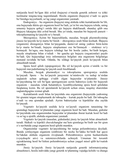 natijasida hosil bo‘lgan ikki avlod (hujayra) o‘rtasida genetik axborot va ichki 
tuzilmalar tengma-teng taqsimlanadi. Hosila organizm (hujayra) o‘sadi va qayta 
bo‘linishga tayyorlanib, so‘ng yangi organizmni yaratadi. 
Endogoniya – bu organizm (hujayra) ning alohida ichki kurtaklanishi bo‘lib, 
ona hujayrada ikkita qiz organizm hosil bo‘ladi, ya’ni bir ona hujayra ichida, uning 
umumiy hujayra qobig‘i ostida ikki qiz hujayra shakllanadi, shunday qilib ona 
Hujayra fakatgina ikki avlod beradi. Shu yo‘sinda, masalan bir hujayrali parazit – 
toksoplazmaning ko‘payishi ro‘y beradi. 
Shizogoniya. Ayrim bir hujayralilarda, masalan, bezgak plazmodiysining 
jinssiz ko‘payishi ko‘p marta bo‘linish – shizogoniya usuli bilan kechadi. Hujayra 
(organizm) shizogoniya bilan ko‘payganda, dastavval uning yadrosi birin-ketin 
ko‘p marta bo‘linadi, hujayra sitoplazmasi esa bo‘linmaydi – sitokinez ro‘y 
bermaydi. So‘ngra, ona hujayra ichidagi har bir hosila yadro, bo‘linib ketgan, 
mayda sitoplazma bilan o‘raladi – bir qancha qiz hujayra (organizmlar) paydo 
bo‘ladi. Qiz hujayradagi irsiy informatsiya belgilari ona organizmi belgilariga 
monand ravishda bo‘ladi. Odatda, bu xildagi ko‘payish jinsli ko‘payish bilan 
almashinib turadi. 
Spora hosil qilish (spopogoniya). Bu xil ko‘payish ayrim o‘simlik va bir 
hujayrali mavjudotlarning ko‘payish usuli hisoblanadi. 
Masalan, bezgak plazmodiysi va toksoplazma sporogoniya usulida 
ko‘payadi. Spora – bu ko‘payish jarayonini ta’minlovchi va tashqi ta’sirdan 
saqlanish 
uchun 
qobiqqa 
o‘ralib 
olgan 
hujayralar 
to‘plamidir. 
Jinssiz 
ko‘payishning bir xili bo‘lgan sporogoniyani ayrim bakteriya (yoki bir hujayrali 
organizm – masalan, ichak balantidiysi, lyambliya)larning spora hosil qilishdan 
farqlamoq lozim. Bu xil sporalanish ko‘payish uchun emas, noqulay sharoitdan 
saqlanishgagina xizmat qiladi. 
Kurtaklanish usuli bilan ko‘payishda ona organizmi (hujayra)da yadroning 
bir qismini tutgan sitoplazmatik do‘mboqcha – kurtak paydo bo‘ladi. Do‘mboqcha 
o‘sadi va ona qismdan ajraladi. Ayrim bakteriyalar va kipriklilar shu zaylda 
ko‘payadi. 
Vegetativ ko‘payish usulida ko‘p xo‘jayrali organizm tanasining bir 
qismidagi hujayralar to‘plamidan yangi organizm hosil bo‘ladi. Masalan, gidralar 
ko‘payishida ona organizmidan hujayralar to‘plamidan iborat kurtak hosil bo‘ladi 
va so‘ng u ajralib, alohida organizmni yaratadi. 
Vegetativ ko‘payish (masalan, gidralarda) jinsiy ko‘payish bilan almashinib 
turadi. Halkali va kiprikli chuvalchanglar ma’lum qismlarga bo‘linib xar bir qism 
o‘z navbatida yangi organizm hosil qilishi mumkin. 
Organizmlar vegetativ ko‘payishining bir turiga poliembrioniya deyiladi. 
Bunda yetilayotgan organizm (embrion) bir necha bo‘lakka bo‘linib har qaysi 
bo‘lakdan alohida organizm rivojlanadi. Poliembrioniya ayrim hasharotlarda 
(«yaydoqchi ari») va sutemizuvchilarda uchraydi. Umuman bir tuxumli 
egizaklarning hosil bo‘lishini poliembrioniya uchun yaqqol misol qilib ko‘rsatish 
mumkin. 
Jinsiy ko‘payish. Jinsiy ko‘payish natijasida genetik informatsiyaning 
almashinuvi, hosila individda yangi genetik to‘plamning vujudga kelishi va shunga 
