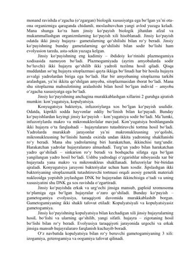 monand ravishda o‘zgacha (o‘zgargan) biologik xususiyatga ega bo‘lgan ya’ni ota-
ona organizmiga qaraganda chidamli, moslashuvchan yangi avlod yuzaga keladi. 
Mana shunga ko‘ra ham jinsiy ko‘payish biologik jihatdan afzal va 
mukammallashgan organizmlarning ko‘payish xili hisoblanadi. Jinsiy ko‘payish 
odatda ikki jinsiy hujayra– gametalarning qo‘shilishi bilan ro‘y beradi. Jinsiy 
ko‘payishning bunday gametalarning qo‘shilishi bilan sodir bo‘lishi ham 
evolyusion tarzda, asta-sekin yuzaga kelgan. 
Jinsiy ko‘payishning eng kadimiy – ibdidoiy ko‘rinishi plazmogamiya 
xodisasida namoyon bo‘ladi. Plazmogamiyada (ayrim amyobalarda sodir 
bo‘luvchi) ikki hujayra qo‘shilib ikki yadroli tuzilma hosil qiladi. Qisqa 
muddatdan so‘ng hujayra sitoplazmasi qayta ikkiga bo‘linadi har bir hosila hujayra 
avvalgi yadrolardan biriga ega bo‘ladi. Har bir amyobaning sitoplazma tarkibi 
aralashgan, ya’ni ikkita qo‘shilgan amyoba, sitoplazmasidan iborat bo‘ladi. Mana 
shu sitoplazma mahsulotining aralashishi bilan hosil bo‘lgan individ – amyoba 
o‘zgacha xususiyatga ega bo‘ladi.  
Jinsiy ko‘payishning anchagina murakkablashgan xillarini 2 guruhga ajratish 
mumkin: kon’yugatsiya, kopulyatsiya. 
Konyugatsiya bakteriya, infuzoriylarga xos bo‘lgan ko‘payish usulidir. 
Odatda, kiprikli sodda hayvonlar oddiy bo‘linish bilan ko‘payadi. Bunday 
ko‘payishlardan keyingi jinsiy ko‘payish – kon’yugatsiya sodir bo‘ladi. Ma’lumki, 
infuzoriylarda makro va mikronukleolalar mavjud. Kon’yugatsiya boshlanganda 
ikki hujayra o‘ta farqlashadi – hujayralararo tutashtiruvchi tortma hosil bo‘ladi. 
Yadrolarda 
murakkab 
jarayonlar 
ya’ni 
makronukleusning 
yo‘qolishi, 
mikronukleusning bo‘linishi hamda oxirida undan ikkita yadroning shakllanishi 
ro‘y beradi. Mana shu yadrolarning biri harakatchan, ikkinchisi turg‘undir. 
Harakatchan yadrolar hujayralararo almashadi. Turg‘un yadro bilan harakatchan 
yadro qo‘shiladi – sinkarion ro‘y beradi va boshqacha sifatga ega bo‘lgan 
yangilangan yadro hosil bo‘ladi. Ushbu yadrodagi o‘zgarishlar nihoyasida xar bir 
hujayrada yana makro va mikronukleus shakllanadi. Infuzoriylar bir-biridan 
ajraladi. Konyugatsiya jarayoni bakteriyalar uchun ham xosdir. Jipslashgan ikki 
bakteriyaning sitoplazmatik tutashtiruvchi tortmasi orqali asosiy genetik materiali 
nukleoidga yopishib joylashgan DNK bir hujayradan ikkinchisiga o‘tadi va uning 
xususiyatini shu DNK ga xos ravishda o‘zgartiradi. 
Jinsiy ko‘payishda erkak va urg‘ochi jinsiga mansub, gaploid xromosoma 
to‘plamiga ega bo‘lgan hujayralar o‘zaro qo‘shiladi. Bunday ko‘payish – 
gametogamiya evolyusiya, taraqqiyoti davomida 
murakkablashib borgan. 
Gametogamiyaning ikki shakli tafovut etiladi: Kopulyatsiyali va kopulyatsiyasiz 
gametogamiya. 
Jinsiy ko‘payishning kopulyatsiya bilan kechadigan xili jinsiy hujayralarning 
hosiL bo‘lishi va ularning qo‘shilib, yangi sifatli. hujayra – zigotaning hosil 
bo‘lishi bilan ro‘y beradi. Evolyusiya taraqqiyoti jarayonida urgochi va erkak 
jinsiga mansub hujayralararo farqlanish kuchayib boradi. 
O‘z navbatida kopulyatsiya bilan ro‘y beruvchi gametogamiyaning 3 xili: 
izogamiya, geterogamiya va oogamiya tafovut qilinadi. 
