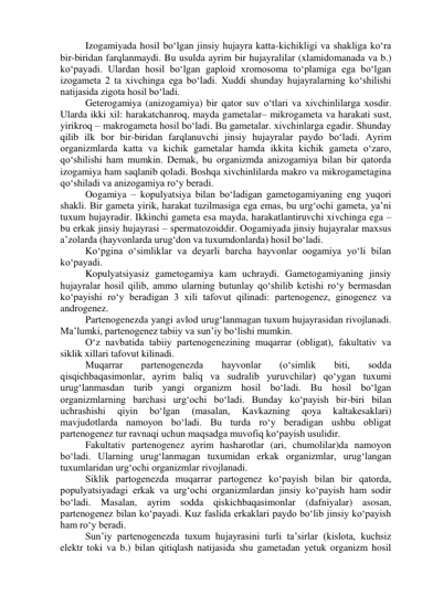 Izogamiyada hosil bo‘lgan jinsiy hujayra katta-kichikligi va shakliga ko‘ra 
bir-biridan farqlanmaydi. Bu usulda ayrim bir hujayralilar (xlamidomanada va b.) 
ko‘payadi. Ulardan hosil bo‘lgan gaploid xromosoma to‘plamiga ega bo‘lgan 
izogameta 2 ta xivchinga ega bo‘ladi. Xuddi shunday hujayralarning ko‘shilishi 
natijasida zigota hosil bo‘ladi. 
Geterogamiya (anizogamiya) bir qator suv o‘tlari va xivchinlilarga xosdir. 
Ularda ikki xil: harakatchanroq, mayda gametalar– mikrogameta va harakati sust, 
yirikroq – makrogameta hosil bo‘ladi. Bu gametalar. xivchinlarga egadir. Shunday 
qilib ilk bor bir-biridan farqlanuvchi jinsiy hujayralar paydo bo‘ladi. Ayrim 
organizmlarda katta va kichik gametalar hamda ikkita kichik gameta o‘zaro, 
qo‘shilishi ham mumkin. Demak, bu organizmda anizogamiya bilan bir qatorda 
izogamiya ham saqlanib qoladi. Boshqa xivchinlilarda makro va mikrogametagina 
qo‘shiladi va anizogamiya ro‘y beradi. 
Oogamiya – kopulyatsiya bilan bo‘ladigan gametogamiyaning eng yuqori 
shakli. Bir gameta yirik, harakat tuzilmasiga ega emas, bu urg‘ochi gameta, ya’ni 
tuxum hujayradir. Ikkinchi gameta esa mayda, harakatlantiruvchi xivchinga ega – 
bu erkak jinsiy hujayrasi – spermatozoiddir. Oogamiyada jinsiy hujayralar maxsus 
a’zolarda (hayvonlarda urug‘don va tuxumdonlarda) hosil bo‘ladi. 
Ko‘pgina o‘simliklar va deyarli barcha hayvonlar oogamiya yo‘li bilan 
ko‘payadi. 
Kopulyatsiyasiz gametogamiya kam uchraydi. Gametogamiyaning jinsiy 
hujayralar hosil qilib, ammo ularning butunlay qo‘shilib ketishi ro‘y bermasdan 
ko‘payishi ro‘y beradigan 3 xili tafovut qilinadi: partenogenez, ginogenez va 
androgenez. 
Partenogenezda yangi avlod urug‘lanmagan tuxum hujayrasidan rivojlanadi. 
Ma’lumki, partenogenez tabiiy va sun’iy bo‘lishi mumkin. 
O‘z navbatida tabiiy partenogenezining muqarrar (obligat), fakultativ va 
siklik xillari tafovut kilinadi. 
Muqarrar 
partenogenezda 
hayvonlar 
(o‘simlik 
biti, 
sodda 
qisqichbaqasimonlar, ayrim baliq va sudralib yuruvchilar) qo‘ygan tuxumi 
urug‘lanmasdan turib yangi organizm hosil bo‘ladi. Bu hosil bo‘lgan 
organizmlarning barchasi urg‘ochi bo‘ladi. Bunday ko‘payish bir-biri bilan 
uchrashishi 
qiyin 
bo‘lgan 
(masalan, 
Kavkazning 
qoya 
kaltakesaklari) 
mavjudotlarda namoyon bo‘ladi. Bu turda ro‘y beradigan ushbu obligat 
partenogenez tur ravnaqi uchun maqsadga muvofiq ko‘payish usulidir. 
Fakultativ partenogenez ayrim hasharotlar (ari, chumolilar)da namoyon 
bo‘ladi. Ularning urug‘lanmagan tuxumidan erkak organizmlar, urug‘langan 
tuxumlaridan urg‘ochi organizmlar rivojlanadi. 
Siklik partogenezda muqarrar partogenez ko‘payish bilan bir qatorda, 
populyatsiyadagi erkak va urg‘ochi organizmlardan jinsiy ko‘payish ham sodir 
bo‘ladi. Masalan, ayrim sodda qiskichbaqasimonlar (dafniyalar) asosan, 
partenogenez bilan ko‘payadi. Kuz faslida erkaklari paydo bo‘lib jinsiy ko‘payish 
ham ro‘y beradi. 
Sun’iy partenogenezda tuxum hujayrasini turli ta’sirlar (kislota, kuchsiz 
elektr toki va b.) bilan qitiqlash natijasida shu gametadan yetuk organizm hosil 
