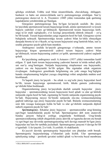 qilishga erishiladi. Ushbu usul bilan ninaterililarda, chuvalchang, shiliqqurt, 
hasharot va hatto sut emizuvchilarda sun’iy partenogenezga erishilgan. Sun’iy 
partenogenez dastavval A. A. Tixomirov (1885 yilda) tomonidan ipak qurtining 
kapalaklarini yetishtirishda qo‘llanilgan. 
Ginogenez partenogenezga farq bo‘lgan ko‘payish usulidir. Bu jinsiy 
ko‘payishda spermatozoid tuxum hujayrasiga kiradi, ammo spermatozoid va tuxum 
hujayra yadrolari o‘zaro qo‘shilmaydi. Spermatozoid tuxum hujayrasiga kirib, 
unga ta’sir etadi «qitiqlaydi», o‘zi keyingi jarayonlarda ishtirok etmaydi – yo‘q 
bo‘lib ketadi. Tuxum hujayralardan yangi organizm hosil bo‘ladi. Ginogenez ayrim 
baliqlarda uchraydi. Spermatozoidga tuxum yadrosi bilan ko‘shila olmaydigan 
darajada birorta ta’sir o‘tkazib, so‘ng tuxum hujayrasini urug‘lantirish bilan, sun’iy 
usulda ginogenez paydo qilish ham mumkin. 
Androgenez usulida ko‘payish ginogenezga o‘xshasada, ammo tuxum 
hujayrasiga 
kirgan 
spermatozoid 
yadrosi tuxum hujayra 
yadrosi bilan 
qo‘shilmaydi, tuxum hujayraning yadrosi yo‘qolib, spermatozoid yadrosi saqlanib 
qoladi. 
Ko‘payishning androgenez usuli A.Astaurov (1937 yilda) tomonidan kashf 
etilgan. U ipak kurti tuxum hujayrasining yadrosini harorat ta’sirida nobud qilib, 
uni sun’iy urug‘lantirgan. Natijada hujayraning sitoplazmasi ona hujayraniki, 
yadrosi esa ota hujayraniki bo‘lib qolgan. Shu zigotadan erkak organizm 
rivojlangan. Androgenez genetikada belgilarning ota yoki onaga bog‘liqligini 
hamda sitoplazmaning belgilari yuzaga chiqishdagi rolini aniqlashda muhim usul 
hisoblanadi. 
To‘laqonli jinsiy ko‘payish – bu erkak va urg‘ochi jinsiy hujayralari hosil 
bo‘lib, tuxum hujayrasiga spermatozoid, kirib, ikkala gameta yadrosining 
qo‘shilishi bilan boshlanadi. 
Organizmlarning jinsiy ko‘payishida dastlab somatik hujayralar  jinsiy 
hujayralar – spermatozoidning tuxum hujayrasini hosil qiladi va ular qo‘shilishi 
natijasida zigota hosil bo‘ladi, zigotaning bo‘linishi natijasida organizmning paydo 
bo‘ladi. Hujayraning meyoz bo‘linishi natijasida ota-ona xromasomalarining 
gaploid naboriga ega jinsiy hujayralar paydo bo‘ladi. Bularda xromasomalarning 
soni ikki xissaga kamaygan holda bo‘ladi va ular qo‘shilishi natijasida diploid 
naborli organizm paydo bo‘ladi.1  
Spermatogenez. Erkaklar jinsiy hujayrasi – spermatozoidlar urug‘donning 
egri-bugri kanalchalarida paydo bo‘ladi. Spermatogenez deb nom atanuvchi 
bunday 
jarayon 
balog‘at 
yoshiga 
yetganlarda 
boshlanadi. 
Urug‘donda 
spermatozoidlarning ishlab chiqarilishi jinsiy aktivlik so‘nguncha davom eta beradi 
va egri-bugri nay devorida spermatogenezning turli davriga mansub bo‘lgan jinsiy 
hujayralar ma’lum bir tartibda joylashadi. Spermatogenez jarayoni 4 davrga bo‘lib 
o‘rganiladi: 1) ko‘payish; 2) o‘sish; 3) yetilish; 4) shakllanish. 
Ko‘payish davrida spermatogoniy hujayralari son jihatidan ortib boradi. 
Spermatogoniy hujayralarinipg o‘lchamlari juda kichik. Ular spermatogen 
epiteliyning tashqi – periferik qavatini tashkil qiladi va bevosita bazal membrana 
                                                           
1 CELL BIOLOGY second edition 401 
