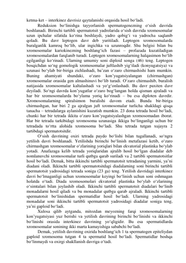 ketma-ket – interkinez davrisiz qaytalanishi orqasida hosil bo‘ladi. 
Reduksion bo‘linishga tayyorlanish spermatogenezning o‘sish davrida 
boshlanadi. Birinchi tartibli spermatotsit yadrolarida o‘sish davrida xromosomalar 
uzun ipchalar sifatida ko‘rina boshlaydi, yadro qobig‘i va yadrocha saqlanib 
qoladi. Bu davr leptogen davr deb yuritiladi. Leptogen xromosomalarda 
buralganlik kamroq bo‘lib, ular ingichka va uzunroqdir. Shu belgisi bilan bu 
xromosomalar kariokinezning boshlang‘ich fazasi – profazada kuzatiladigan 
xromosomalardan farqlanib turadi. Leptogen xromosomalarning halqasimon bo‘lib 
egilganligi ko‘rinadi. Ularning umumiy soni diploid songa (46) teng. Leptogen 
bosqichdan so‘ng gomologik xromosomalar juftlashib yig‘iladi (konyugatsiya) va 
uzunasi bo‘ylab bir-biriga zichlashadi, ba’zan o‘zaro chirmashishi ham mumkin. 
Buning 
ahamiyati 
shundaki, 
o‘zaro 
kon’yugatsiyalangan 
(chirmashgan) 
xromosomalar orasida gen almashinuvi bo‘lib turadi. O‘zaro chirmashib, buralish 
natijasida xromosomalar kaltalashadi va yo‘g‘onlashadi. Bu davr paxiten davr 
deyiladi. So‘ngi davrda kon’yugatlar o‘zaro bog‘langan holda qisman ajraladi va 
har bir xromosomalarda bo‘ylama yoriq ko‘rinadi – bu esa diploten davrdir. 
Xromosomalarning spiralsimon buralishi davom etadi. Bunda bir-biriga 
chirmashgan, har biri 2 ga ajralgan juft xromosomalar turlicha shakldagi qisqa 
tanacha – tetradalarga aylanishini kuzatish mumkin. 23 dona tetrada hosil bo‘ladi, 
chunki har bir tetrada ikkita o‘zaro kon’yugatsiyalashgan xromosomadan iborat. 
Har bir tetrada tarkibidagi xromosoma uzunasiga ikkiga bo‘linganligi uchun bir 
tetradada to‘rtta alohida xromosoma bo‘ladi. Shu tetrada tutgan xujayra 2 
tartibdagi spermatotsitdir. 
O‘sish davrining oxiri tetrada paydo bo‘lishi bilan tugallanadi, so‘ngra     
yetilish davri boshlanadi. Yetilishda birinchi bo‘linish metafazasi ketib, o‘zaro 
chirmashgan xromosomalar o‘zlarining yoriqlari bilan ekvatorial plastinka bo‘ylab 
yotadi. Anafazaga kelib tetrada yoriqlaridan ajralib hosil bo‘lgan diadalar deb 
nomlanuvchi xromosomalar turli qutbga qarab suriladi va 2 tartibli spermatotsitlar 
hosil bo‘ladi. Demak, bitta ikkinchi tartibli spermatotsit tetradaning yarmini, ya’ni 
diadani oladi. Ikkinchi tartibli spermatotsitdagi diadalarning soni birinchi tartibli 
spermatotsit yadrosidagi tetrada soniga (23 ga) teng. Yetilish davridagi interkinez 
davri bo‘lmaganligi uchun xromosomalar keyingi bo‘linish uchun soni oshmagan 
holatda o‘tadi. Diada xromosomolari ekvatorial plastinka bo‘ylab o‘zlarining 
o‘simtalari bilan joylashib oladi. Ikkinchi tartibli spermatotsit diadalari bo‘linib 
monadalarni hosil qiladi va bu monadalar qutbga qarab ajraladi. Ikkinchi tartibli 
spermatotsit bo‘linishidan spermatidlar hosil bo‘ladi. Ularning yadrosidagi 
monadalar soni ikkinchi tartibli spermatotsit yadrosidagi diadalar soniga teng, 
ya’ni gaploid bo‘ladi. 
Xulosa qilib aytganda, mitozdan meyozning farqi xromosomalarning 
kon’yugatsiyasi yuz berishi va yetilish davrining birinchi bo‘linishi va ikkinchi 
bo‘linishi orasida interkinez davrining yo‘qligidir. Bu esa spermatidlarda 
xromosomalar sonining ikki marta kamayishiga sababchi bo‘ladi. 
Demak, yetilish davrining oxirida boshlang‘ich 1 ta spermatogen epiteliydan 
gaploid xromosoma tutgan 4 ta spermatid hosil bo‘ladi. Spermatidlar boshqa 
bo‘linmaydi va oxirgi shakllanish davriga o‘tadi. 
