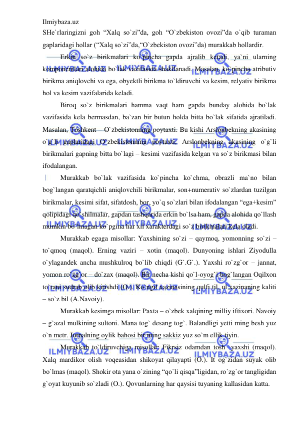 Ilmiybaza.uz 
 
SHe`rlaringizni goh “Xalq so`zi”da, goh “O`zbekiston ovozi”da o`qib turaman 
gaplaridagi hollar (“Xalq so`zi”da,“O`zbekiston ovozi”da) murakkab hollardir. 
Erkin so`z birikmalari ko`pincha gapda ajralib ketadi, ya`ni ularning 
komponentlari alohida bo`lak vazifasida shakllanadi. Masalan, ko`pincha atributiv 
birikma aniqlovchi va ega, obyektli birikma to`ldiruvchi va kesim, relyativ birikma 
hol va kesim vazifalarida keladi. 
Biroq so`z birikmalari hamma vaqt ham gapda bunday alohida bo`lak 
vazifasida kela bermasdan, ba`zan bir butun holda bitta bo`lak sifatida ajratiladi. 
Masalan, Toshkent – O`zbekistonning poytaxti. Bu kishi Arslonbekning akasining 
o`g`li gaplaridagi O`zbekistonning poytaxti, Arslonbekning akasining o`g`li 
birikmalari gapning bitta bo`lagi – kesimi vazifasida kelgan va so`z birikmasi bilan 
ifodalangan. 
Murakkab bo`lak vazifasida ko`pincha ko`chma, obrazli ma`no bilan 
bog`langan qaratqichli aniqlovchili birikmalar, son+numerativ so`zlardan tuzilgan 
birikmalar, kesimi sifat, sifatdosh, bor, yo`q so`zlari bilan ifodalangan “ega+kesim” 
qolipidagi qo`shilmalar, gapdan tashqarida erkin bo`lsa ham, gapda alohida qo`llash 
mumkin bo`lmagan ko`pgina har xil xarakterdagi so`z birikmalari kela oladi. 
Murakkab egaga misollar: Yaxshining so`zi – qaymoq, yomonning so`zi – 
to`qmoq (maqol). Erning vaziri – xotin (maqol). Dunyoning ishlari Ziyodulla 
o`ylagandek ancha mushkulroq bo`lib chiqdi (G`.G`.). Yaxshi ro`zg`or – jannat, 
yomon ro`zg`or – do`zax (maqol). Bir necha kishi qo`l-oyog`i bog`langan Oqilxon 
to`rani sudrab olib kirishdi (O.). Ko`ngil xazinasining qulfi til, ul xazinaning kaliti 
– so`z bil (A.Navoiy). 
Murakkab kesimga misollar: Paxta – o`zbek xalqining milliy iftixori. Navoiy 
– g`azal mulkining sultoni. Mana tog` desang tog`. Balandligi yetti ming besh yuz 
o`n metr. Jurnalning oylik bahosi bir ming sakkiz yuz so`m ellik tiyin. 
Murakkab to`ldiruvchiga misollar: Fikrsiz odamdan tosh  yaxshi (maqol). 
Xalq mardikor olish voqeasidan shikoyat qilayapti (O.). It og`zidan suyak olib 
bo`lmas (maqol). Shokir ota yana o`zining “qo`li qisqa”ligidan, ro`zg`or tangligidan 
g`oyat kuyunib so`zladi (O.). Qovunlarning har qaysisi tuyaning kallasidan katta. 
