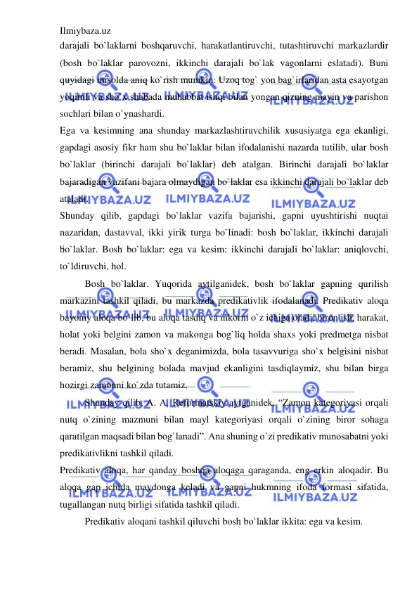 Ilmiybaza.uz 
 
darajali bo`laklarni boshqaruvchi, harakatlantiruvchi, tutashtiruvchi markazlardir 
(bosh bo`laklar parovozni, ikkinchi darajali bo`lak vagonlarni eslatadi). Buni 
quyidagi misolda aniq ko`rish mumkin: Uzoq tog` yon bag`irlaridan asta esayotgan 
yoqimli va sho`x shabada muhabbat ishqi bilan yongan qizning mayin va parishon 
sochlari bilan o`ynashardi. 
Ega va kesimning ana shunday markazlashtiruvchilik xususiyatga ega ekanligi, 
gapdagi asosiy fikr ham shu bo`laklar bilan ifodalanishi nazarda tutilib, ular bosh 
bo`laklar (birinchi darajali bo`laklar) deb atalgan. Birinchi darajali bo`laklar 
bajaradigan vazifani bajara olmaydigan bo`laklar esa ikkinchi darajali bo`laklar deb 
ataladi. 
Shunday qilib, gapdagi bo`laklar vazifa bajarishi, gapni uyushtirishi nuqtai 
nazaridan, dastavval, ikki yirik turga bo`linadi: bosh bo`laklar, ikkinchi darajali 
bo`laklar. Bosh bo`laklar: ega va kesim: ikkinchi darajali bo`laklar: aniqlovchi, 
to`ldiruvchi, hol. 
Bosh bo`laklar. Yuqorida aytilganidek, bosh bo`laklar gapning qurilish 
markazini tashkil qiladi, bu markazda predikativlik ifodalanadi. Predikativ aloqa 
bayoniy aloqa bo`lib, bu aloqa tasdiq va inkorni o`z ichiga oladi, biron ish, harakat, 
holat yoki belgini zamon va makonga bog`liq holda shaxs yoki predmetga nisbat 
beradi. Masalan, bola sho`x deganimizda, bola tasavvuriga sho`x belgisini nisbat 
beramiz, shu belgining bolada mavjud ekanligini tasdiqlaymiz, shu bilan birga 
hozirgi zamonni ko`zda tutamiz. 
Shunday qilib, A. A. Reformatskiy aytganidek, “Zamon kategoriyasi orqali 
nutq o`zining mazmuni bilan mayl kategoriyasi orqali o`zining biror sohaga 
qaratilgan maqsadi bilan bog`lanadi”. Ana shuning o`zi predikativ munosabatni yoki 
predikativlikni tashkil qiladi.  
Predikativ aloqa, har qanday boshqa aloqaga qaraganda, eng erkin aloqadir. Bu 
aloqa gap ichida maydonga keladi va gapni hukmning ifoda formasi sifatida, 
tugallangan nutq birligi sifatida tashkil qiladi. 
Predikativ aloqani tashkil qiluvchi bosh bo`laklar ikkita: ega va kesim. 
