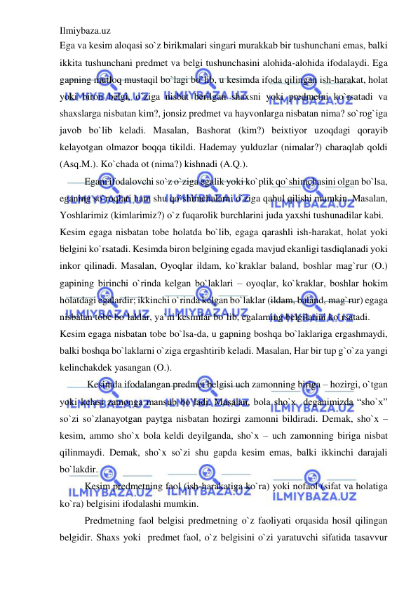 Ilmiybaza.uz 
 
Ega va kesim aloqasi so`z birikmalari singari murakkab bir tushunchani emas, balki 
ikkita tushunchani predmet va belgi tushunchasini alohida-alohida ifodalaydi. Ega 
gapning mutloq mustaqil bo`lagi bo`lib, u kesimda ifoda qilingan ish-harakat, holat 
yoki biron belgi, o`ziga nisbat berilgan shaxsni yoki predmetni ko`rsatadi va 
shaxslarga nisbatan kim?, jonsiz predmet va hayvonlarga nisbatan nima? so`rog`iga 
javob bo`lib keladi. Masalan, Bashorat (kim?) beixtiyor uzoqdagi qorayib 
kelayotgan olmazor boqqa tikildi. Hademay yulduzlar (nimalar?) charaqlab qoldi 
(Asq.M.). Ko`chada ot (nima?) kishnadi (A.Q.). 
Egani ifodalovchi so`z o`ziga egalik yoki ko`plik qo`shimchasini olgan bo`lsa, 
eganing so`roqlari ham shu qo`shimchalarni o`ziga qabul qilishi mumkin. Masalan, 
Yoshlarimiz (kimlarimiz?) o`z fuqarolik burchlarini juda yaxshi tushunadilar kabi. 
Kesim egaga nisbatan tobe holatda bo`lib, egaga qarashli ish-harakat, holat yoki 
belgini ko`rsatadi. Kesimda biron belgining egada mavjud ekanligi tasdiqlanadi yoki 
inkor qilinadi. Masalan, Oyoqlar ildam, ko`kraklar baland, boshlar mag`rur (O.) 
gapining birinchi o`rinda kelgan bo`laklari – oyoqlar, ko`kraklar, boshlar hokim 
holatdagi egalardir; ikkinchi o`rinda kelgan bo`laklar (ildam, baland, mag`rur) egaga 
nisbatan tobe bo`laklar, ya`ni kesimlar bo`lib, egalarning belgilarini ko`rsatadi. 
Kesim egaga nisbatan tobe bo`lsa-da, u gapning boshqa bo`laklariga ergashmaydi, 
balki boshqa bo`laklarni o`ziga ergashtirib keladi. Masalan, Har bir tup g`o`za yangi 
kelinchakdek yasangan (O.). 
 Kesimda ifodalangan predmet belgisi uch zamonning biriga – hozirgi, o`tgan 
yoki kelasi zamonga mansub bo`ladi. Masalan, bola sho`x  deganimizda “sho`x” 
so`zi so`zlanayotgan paytga nisbatan hozirgi zamonni bildiradi. Demak, sho`x – 
kesim, ammo sho`x bola keldi deyilganda, sho`x – uch zamonning biriga nisbat 
qilinmaydi. Demak, sho`x so`zi shu gapda kesim emas, balki ikkinchi darajali 
bo`lakdir. 
Kesim predmetning faol (ish-harakatiga ko`ra) yoki nofaol (sifat va holatiga 
ko`ra) belgisini ifodalashi mumkin. 
Predmetning faol belgisi predmetning o`z faoliyati orqasida hosil qilingan 
belgidir. Shaxs yoki  predmet faol, o`z belgisini o`zi yaratuvchi sifatida tasavvur 
