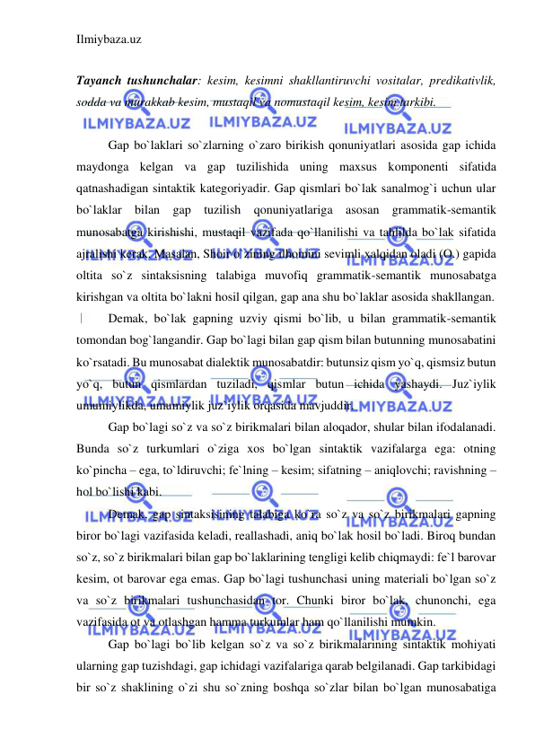 Ilmiybaza.uz 
 
 
Tayanch tushunchalar: kesim, kesimni shakllantiruvchi vositalar, predikativlik, 
sodda va murakkab kesim, mustaqil va nomustaqil kesim, kesim tarkibi. 
 
Gap bo`laklari so`zlarning o`zaro birikish qonuniyatlari asosida gap ichida 
maydonga kelgan va gap tuzilishida uning maxsus komponenti sifatida 
qatnashadigan sintaktik kategoriyadir. Gap qismlari bo`lak sanalmog`i uchun ular 
bo`laklar bilan gap tuzilish qonuniyatlariga asosan grammatik-semantik 
munosabatga kirishishi, mustaqil vazifada qo`llanilishi va tahlilda bo`lak sifatida 
ajralishi kerak. Masalan, Shoir o`zining ilhomini sevimli xalqidan oladi (O.) gapida 
oltita so`z sintaksisning talabiga muvofiq grammatik-semantik munosabatga 
kirishgan va oltita bo`lakni hosil qilgan, gap ana shu bo`laklar asosida shakllangan. 
Demak, bo`lak gapning uzviy qismi bo`lib, u bilan grammatik-semantik 
tomondan bog`langandir. Gap bo`lagi bilan gap qism bilan butunning munosabatini 
ko`rsatadi. Bu munosabat dialektik munosabatdir: butunsiz qism yo`q, qismsiz butun 
yo`q, butun qismlardan tuziladi, qismlar butun ichida yashaydi. Juz`iylik 
umumiylikda, umumiylik juz`iylik orqasida mavjuddir. 
Gap bo`lagi so`z va so`z birikmalari bilan aloqador, shular bilan ifodalanadi. 
Bunda so`z turkumlari o`ziga xos bo`lgan sintaktik vazifalarga ega: otning 
ko`pincha – ega, to`ldiruvchi; fe`lning – kesim; sifatning – aniqlovchi; ravishning – 
hol bo`lishi kabi. 
Demak, gap sintaksisining talabiga ko`ra so`z va so`z birikmalari gapning 
biror bo`lagi vazifasida keladi, reallashadi, aniq bo`lak hosil bo`ladi. Biroq bundan 
so`z, so`z birikmalari bilan gap bo`laklarining tengligi kelib chiqmaydi: fe`l barovar 
kesim, ot barovar ega emas. Gap bo`lagi tushunchasi uning materiali bo`lgan so`z 
va so`z birikmalari tushunchasidan tor. Chunki biror bo`lak, chunonchi, ega 
vazifasida ot va otlashgan hamma turkumlar ham qo`llanilishi mumkin. 
Gap bo`lagi bo`lib kelgan so`z va so`z birikmalarining sintaktik mohiyati 
ularning gap tuzishdagi, gap ichidagi vazifalariga qarab belgilanadi. Gap tarkibidagi 
bir so`z shaklining o`zi shu so`zning boshqa so`zlar bilan bo`lgan munosabatiga 
