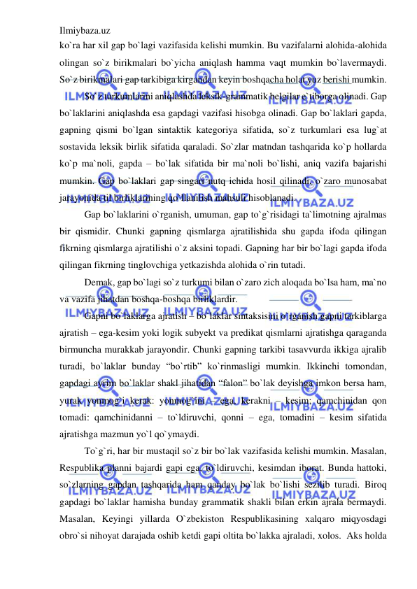 Ilmiybaza.uz 
 
ko`ra har xil gap bo`lagi vazifasida kelishi mumkin. Bu vazifalarni alohida-alohida 
olingan so`z birikmalari bo`yicha aniqlash hamma vaqt mumkin bo`lavermaydi. 
So`z birikmalari gap tarkibiga kirgandan keyin boshqacha holat yuz berishi mumkin. 
So`z turkumlarini aniqlashda leksik-grammatik belgilar e`tiborga olinadi. Gap 
bo`laklarini aniqlashda esa gapdagi vazifasi hisobga olinadi. Gap bo`laklari gapda, 
gapning qismi bo`lgan sintaktik kategoriya sifatida, so`z turkumlari esa lug`at 
sostavida leksik birlik sifatida qaraladi. So`zlar matndan tashqarida ko`p hollarda 
ko`p ma`noli, gapda – bo`lak sifatida bir ma`noli bo`lishi, aniq vazifa bajarishi 
mumkin. Gap bo`laklari gap singari nutq ichida hosil qilinadi, o`zaro munosabat 
jarayonida til birliklarining qo`llanilish mahsuli hisoblanadi. 
Gap bo`laklarini o`rganish, umuman, gap to`g`risidagi ta`limotning ajralmas 
bir qismidir. Chunki gapning qismlarga ajratilishida shu gapda ifoda qilingan 
fikrning qismlarga ajratilishi o`z aksini topadi. Gapning har bir bo`lagi gapda ifoda 
qilingan fikrning tinglovchiga yetkazishda alohida o`rin tutadi. 
Demak, gap bo`lagi so`z turkumi bilan o`zaro zich aloqada bo`lsa ham, ma`no 
va vazifa jihatdan boshqa-boshqa birliklardir. 
Gapni bo`laklarga ajratish – bo`laklar sintaksisini o`rganish gapni tarkiblarga 
ajratish – ega-kesim yoki logik subyekt va predikat qismlarni ajratishga qaraganda 
birmuncha murakkab jarayondir. Chunki gapning tarkibi tasavvurda ikkiga ajralib 
turadi, bo`laklar bunday “bo`rtib” ko`rinmasligi mumkin. Ikkinchi tomondan, 
gapdagi ayrim bo`laklar shakl jihatidan “falon” bo`lak deyishga imkon bersa ham, 
yurak yonmog`i kerak: yonmog`ini – ega, kerakni – kesim; qamchinidan qon 
tomadi: qamchinidanni – to`ldiruvchi, qonni – ega, tomadini – kesim sifatida 
ajratishga mazmun yo`l qo`ymaydi. 
To`g`ri, har bir mustaqil so`z bir bo`lak vazifasida kelishi mumkin. Masalan, 
Respublika planni bajardi gapi ega, to`ldiruvchi, kesimdan iborat. Bunda hattoki, 
so`zlarning gapdan tashqarida ham qanday bo`lak bo`lishi sezilib turadi. Biroq 
gapdagi bo`laklar hamisha bunday grammatik shakli bilan erkin ajrala bermaydi. 
Masalan, Keyingi yillarda O`zbekiston Respublikasining xalqaro miqyosdagi 
obro`si nihoyat darajada oshib ketdi gapi oltita bo`lakka ajraladi, xolos.  Aks holda 
