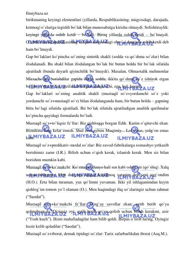 Ilmiybaza.uz 
 
birikmaning keyingi elementlari (yillarda, Respublikasining, miqyosdagi, darajada, 
ketmoq) o`zlariga tegishli bo`lak bilan munosabatga kirisha olmaydi. Solishtiraylik: 
keyingi yillarda oshib ketdi – bo`ladi. Biroq yillarda oshib ketdi – bo`lmaydi. 
O`zbekiston Respublikasining xalqaro miqyosdagi obro`si darajada oshib ketdi deb 
ham bo`lmaydi. 
Gap bo`laklari ko`pincha so`zning sintetik shakli (sodda va qo`shma so`zlar) bilan 
ifodalanadi. Bu shakl bilan ifodalangan bo`lak bir butun holda bir bo`lak sifatida 
ajratiladi (bunda deyarli qiyinchilik bo`lmaydi). Masalan, Olmaotalik mehmonlar 
Mirzacho`lga borishdilar gapida ikkita sodda, ikkita qo`shma so`z ishtirok etgan 
bo`lib, to`rtta bo`lak vazifasida kelgan (aniqlovchi, ega, hol, kesim). 
Gap bo`laklari so`zning analitik shakli (mustaqil so`z+yordamchi so`z yoki 
yordamchi so`z+mustaqil so`z) bilan ifodalanganda ham, bir butun holda – gapning 
bitta bo`lagi sifatida ajratiladi. Bir bo`lak sifatida ajratiladigan analitik qurilmalar 
ko`pincha quyidagi formalarda bo`ladi. 
Mustaqil so`z+to`liqsiz fe`llar: Biz qishloqqa borgan Edik. Karim o`qituvchi ekan. 
Biznikina ham kelar emish. Shul erur aybim Muqimiy... Lof emas, yolg`on emas 
kabi. 
Mustaqil so`z+predikativ-modal so`zlar: Biz zavod-fabrikalarga xomashyo yetkazib 
berishimiz zarur (I.R.). Bilish uchun o`qish kerak, izlanish kerak. Men siz bilan 
borishim mumkin kabi. 
Mustaqil so`z+ko`makchi: Ko`rmagan dunyo hali sen kabi oshig`ini (qo`shiq). Xalq 
uchun ishlaymiz. Men dunyoga kelgan kundanoq vatanim deb seni uyg`ondim 
(H.O.). Erta bilan turaman, yuz qo`limni yuvaman. Ikki yil ishlaganimdan keyin 
qishlog`im tomon yo`l olaman (O.). Men haqimdagi iliq so`zlaringiz uchun rahmat 
(“Saodat”). 
Mustaqil so`z+ko`makchi fe`llar: O`ng`ay savollar ekan: aytib berib qo`ya 
qolmabsan-da. Qiziqsiz oyi, aytib berib qo`ya qolish uchun bilish kerakmi, axir 
(“Yosh kuch”). Bizni mahalladagilar ham bilib qoldi. Birpas o`tirib turing. Oyingiz 
hozir kelib qoladilar (“Saodat”). 
Mustaqil so`z+iborat, demak tipidagi so`zlar: Tarix safarbarlikdan iborat (Asq.M.). 
