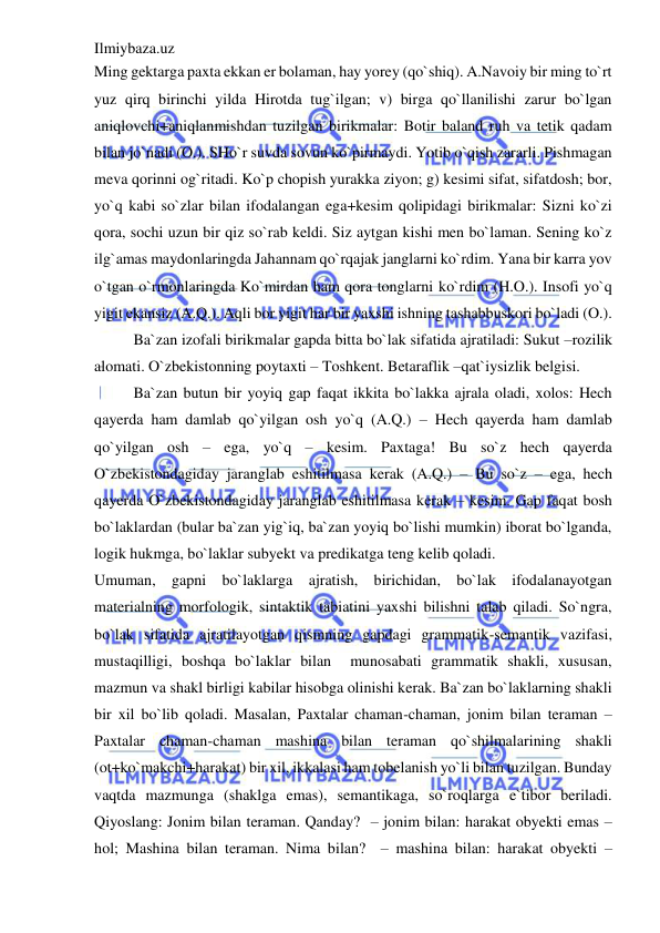 Ilmiybaza.uz 
 
Ming gektarga paxta ekkan er bolaman, hay yorey (qo`shiq). A.Navoiy bir ming to`rt 
yuz qirq birinchi yilda Hirotda tug`ilgan; v) birga qo`llanilishi zarur bo`lgan 
aniqlovchi+aniqlanmishdan tuzilgan birikmalar: Botir baland ruh va tetik qadam 
bilan jo`nadi (O.). SHo`r suvda sovun ko`pirmaydi. Yotib o`qish zararli. Pishmagan 
meva qorinni og`ritadi. Ko`p chopish yurakka ziyon; g) kesimi sifat, sifatdosh; bor, 
yo`q kabi so`zlar bilan ifodalangan ega+kesim qolipidagi birikmalar: Sizni ko`zi 
qora, sochi uzun bir qiz so`rab keldi. Siz aytgan kishi men bo`laman. Sening ko`z 
ilg`amas maydonlaringda Jahannam qo`rqajak janglarni ko`rdim. Yana bir karra yov 
o`tgan o`rmonlaringda Ko`mirdan ham qora tonglarni ko`rdim (H.O.). Insofi yo`q 
yigit ekansiz (A.Q.). Aqli bor yigit har bir yaxshi ishning tashabbuskori bo`ladi (O.). 
Ba`zan izofali birikmalar gapda bitta bo`lak sifatida ajratiladi: Sukut –rozilik 
alomati. O`zbekistonning poytaxti – Toshkent. Betaraflik –qat`iysizlik belgisi. 
Ba`zan butun bir yoyiq gap faqat ikkita bo`lakka ajrala oladi, xolos: Hech 
qayerda ham damlab qo`yilgan osh yo`q (A.Q.) – Hech qayerda ham damlab 
qo`yilgan osh – ega, yo`q – kesim. Paxtaga! Bu so`z hech qayerda 
O`zbekistondagiday jaranglab eshitilmasa kerak (A.Q.) – Bu so`z – ega, hech 
qayerda O`zbekistondagiday jaranglab eshitilmasa kerak – kesim. Gap faqat bosh 
bo`laklardan (bular ba`zan yig`iq, ba`zan yoyiq bo`lishi mumkin) iborat bo`lganda, 
logik hukmga, bo`laklar subyekt va predikatga teng kelib qoladi. 
Umuman, gapni bo`laklarga ajratish, birichidan, bo`lak ifodalanayotgan 
materialning morfologik, sintaktik tabiatini yaxshi bilishni talab qiladi. So`ngra, 
bo`lak sifatida ajratilayotgan qismning gapdagi grammatik-semantik vazifasi, 
mustaqilligi, boshqa bo`laklar bilan  munosabati grammatik shakli, xususan, 
mazmun va shakl birligi kabilar hisobga olinishi kerak. Ba`zan bo`laklarning shakli 
bir xil bo`lib qoladi. Masalan, Paxtalar chaman-chaman, jonim bilan teraman – 
Paxtalar chaman-chaman mashina bilan teraman qo`shilmalarining shakli 
(ot+ko`makchi+harakat) bir xil, ikkalasi ham tobelanish yo`li bilan tuzilgan. Bunday 
vaqtda mazmunga (shaklga emas), semantikaga, so`roqlarga e`tibor beriladi. 
Qiyoslang: Jonim bilan teraman. Qanday?  – jonim bilan: harakat obyekti emas – 
hol; Mashina bilan teraman. Nima bilan?  – mashina bilan: harakat obyekti – 
