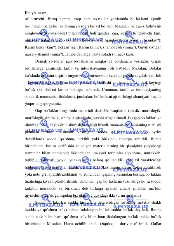 Ilmiybaza.uz 
 
to`ldiruvchi. Biroq hamma vaqt ham so`roqlar yordamida bo`laklarni ajratib 
bo`lmaydi, ba`zi bo`laklarning so`rog`i bir xil bo`ladi. Masalan, ba`zan sifatlovchi-
aniqlovchi (tor ma`noda) bilan ravish holi qanday, ega, kesim, to`ldiruvchi kim, 
nima so`roqlariga javob bo`ladi: chiroyli vatan (qanday?), tez o`qidi   (qanday?); 
Karim keldi (kim?), kelgan yigit Karim (kim?); shamol esdi (nima?), Guvillayotgan 
narsa – shamol (nima?), Jamoa davlatga paxta sotadi (nima?) kabi. 
  
Demak so`roqlar gap bo`laklarini aniqlashda yordamchi vositadir. Gapni 
bo`laklarga ajratishda tartib va intonatsiyaning roli kattadir. Masalan, Bolalar 
ko`chada orqasini o`girib turgan Afandini savalab ketishdi gapida savalab ketishdi 
– kesim, biroq savalabdan keyin pauzaning berilishi uni (savalabni) – hol, keyingi 
bo`lak (ketishdi)ni kesim holatiga tushiradi. Umuman, tartib va intonatsiyaning 
sintaktik munosabat ifodalashi, jumladan, bo`laklarni ajratishdagi ahamiyati haqida 
yuqorida gapirganmiz. 
Gap bo`laklarining ifoda materiali dastlabki vaqtlarda (leksik, morfologik, 
morfologik-sintaktik, sintaktik planlarda) yaxshi o`rganilmadi. Bu gap bo`laklari va 
ularning tabiatini yaxshi tushunishga xalaqit beradi, xususan, bo`laklarning tuzilishi 
jihatidan turlari ajratilmadi: kesimgina sodda, qo`shma, keyinchalik ayrim 
darsliklarda sodda, qo`shma, tarkibli yoki birikmali tiplarga ajratildi. Bunda 
birinchidan, kesim vazifasida keladigan materiallarning bir qismigina yuqoridagi 
terminlar bilan nomlandi; ikkinchidan, mavjud terminlar (qo`shma, murakkab, 
tarkibli, birikmali, yoyiq, yumuq kabi) befarq qo`llanildi – har xil xarakterdagi 
hodisalar bir termin bilan ataldi; uchinchidan, kesimning ayrim tiplari ajratilmadi 
yoki noto`g`ri ajratilib izohlandi; to`rtinchidan, gapning kesimdan boshqa bo`laklari 
tuzilishiga ko`ra tiplashtirilmadi. Umuman, gap bo`laklarini tuzilishiga ko`ra sodda, 
tarkibli, murakkab va birikmali deb turlarga ajratish amaliy jihatdan ma`lum 
qiyinchilik tug`dirganligidan biz ularning quyidagi ikki turini ajratamiz. 
Sodda bo`lak. Bir sodda tushuncha anglatadigan so`zning sintetik shakli 
(sodda va qo`shma so`z) bilan ifodalangan bo`lak sodda bo`lak deyiladi. Bunda 
sodda so`z bilan ham, qo`shma so`z bilan ham ifodalangan bo`lak sodda bo`lak 
hisoblanadi. Masalan, Havo ochilib ketdi. Otquloq – dorivor o`simlik. Gullar 
