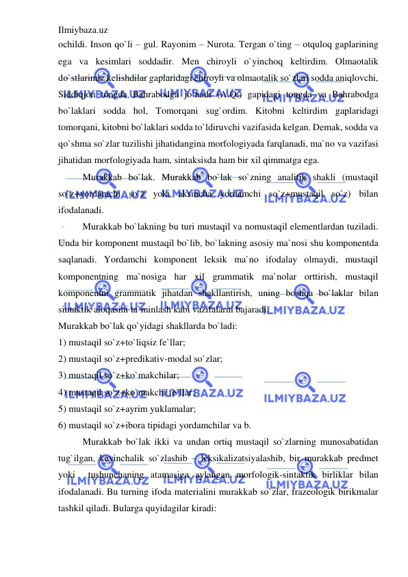 Ilmiybaza.uz 
 
ochildi. Inson qo`li – gul. Rayonim – Nurota. Tergan o`ting – otquloq gaplarining 
ega va kesimlari soddadir. Men chiroyli o`yinchoq keltirdim. Olmaotalik 
do`stlarimiz kelishdilar gaplaridagi chiroyli va olmaotalik so`zlari sodda aniqlovchi, 
Siddiqjon tongda Bahrabodga jo`nadi (A.Q.) gapidagi tongda va Bahrabodga 
bo`laklari sodda hol, Tomorqani sug`ordim. Kitobni keltirdim gaplaridagi 
tomorqani, kitobni bo`laklari sodda to`ldiruvchi vazifasida kelgan. Demak, sodda va 
qo`shma so`zlar tuzilishi jihatidangina morfologiyada farqlanadi, ma`no va vazifasi 
jihatidan morfologiyada ham, sintaksisda ham bir xil qimmatga ega. 
Murakkab bo`lak. Murakkab bo`lak so`zning analitik shakli (mustaqil 
so`z+yordamchi so`z yoki aksincha yordamchi so`z+mustaqil so`z) bilan 
ifodalanadi. 
Murakkab bo`lakning bu turi mustaqil va nomustaqil elementlardan tuziladi. 
Unda bir komponent mustaqil bo`lib, bo`lakning asosiy ma`nosi shu komponentda 
saqlanadi. Yordamchi komponent leksik ma`no ifodalay olmaydi, mustaqil 
komponentning ma`nosiga har xil grammatik ma`nolar orttirish, mustaqil 
komponentni grammatik jihatdan shakllantirish, uning boshqa bo`laklar bilan 
sintaktik aloqasini ta`minlash kabi vazifalarni bajaradi. 
Murakkab bo`lak qo`yidagi shakllarda bo`ladi: 
1) mustaqil so`z+to`liqsiz fe`llar; 
2) mustaqil so`z+predikativ-modal so`zlar; 
3) mustaqil so`z+ko`makchilar; 
4) mustaqil so`z+ko`makchi fe`llar; 
5) mustaqil so`z+ayrim yuklamalar; 
6) mustaqil so`z+ibora tipidagi yordamchilar va b. 
Murakkab bo`lak ikki va undan ortiq mustaqil so`zlarning munosabatidan 
tug`ilgan, keyinchalik so`zlashib – leksikalizatsiyalashib, bir murakkab predmet 
yoki  tushunchaning atamasiga aylangan morfologik-sintaktik birliklar bilan 
ifodalanadi. Bu turning ifoda materialini murakkab so`zlar, frazeologik birikmalar 
tashkil qiladi. Bularga quyidagilar kiradi: 
