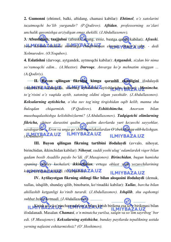  
 
2. Gumonni (ehtimol, balki, aftidang, chamasi kabilar): Ehtimol, o‘z xatolarini 
tuzatmoqchi bo‘lib yurgandir? (P.Qodirov). Aftidan, professorning so‘zlari 
unchalik quvonishga arziydigan emas shekilli. (J.Abdullaxonov). 
3. Afsuslanish, taajjubni (afsuski, attang, essiz, baxtga qarshi kabilar): Afsuski, 
boya hamma raislarni mehnatga chaqirmagan ekansiz, Otaqo‘zi aka, - dedi 
Xolmurodov. (O.Yoqubov). 
4. Eslatishni (darvoqe, aytgandek, aytmoqchi kabilar): Aytgandek, sizdan bir nima 
so‘ramoqchi edim... (A.Muxtor). Darvoqe, Anvarga ko‘p mehnatim singgan ... 
(A.Qodiriy). 
II. Bayon qilingan fikrning kimga qarashli ekanligini ifodalaydi 
(menimcha, sizningcha, ularning aytishicha, aytishlaricha kabilar): Menimcha, 
to‘g‘risini o‘z vaqtida aytib, xatoning oldini olgan yaxshidir. (J.Abdullaxonov). 
Keksalarning aytishicha, o‘sha suv tog‘ning tirqishidan oqib kelib, manna shu 
buloqdan 
chiqarmish. 
(P.Qodirov). 
Eshitishimcha, 
Anorxon 
bilan 
musobaqalashishga kelishibsizlarmi? (J.Abdullaxonov). Tadqiqotchi olimlarning 
fikricha, chinor daraxtini qadim - qadim davrlarda yurt kezuvchi sayyohlar, 
savdogarlar ... Eron va unga qo‘shni mamlakatlardan O‘zbekistonga olib kelishgan. 
(A.Aminov). 
III. Bayon qilingan fikrning tartibini ifodalaydi (avvalo, nihoyat, 
birinchidan, ikkinchidan kabilar): Nihoyat, xuddi yoshi ulug‘ odamlardek viqor bilan 
qadam bosib Asadillo paydo bo‘ldi. (F.Musajonov). Birinchidan, bugun hamisha 
opaning yubiley kechalari, ikkinchidan, ertaga oblast yosh yozuvchilarining 
konferentsiyasi ochiladi. (O.Yoqubov). 
IV. Aytilayotgan fikrning oldingi fikr bilan aloqasini ifodalaydi (demak, 
xullas, ishqilib, shunday qilib, binobarin, ko‘rinadiki kabilar): Xullas, barcha bilan 
ahillashib ketganligi ko‘rinib turardi. (J.Abdullaxonov). Ishqilib, shu oqshomgi 
suhbat bekor ketmadi. (J.Abdullaxonov). 
Kirish so‘z ko‘pincha modal so‘z bilan, kirish birikma esa so‘z birikmasi bilan 
ifodalanadi. Masalan: Chamasi, o‘n minutcha yurilsa, salqin va so‘lim sayribog‘ bor 
edi. (F.Musajonov). Keksalarning aytishicha, bunday paytlarda tepalikning ustida 
yerning nafasini eshitarmishsiz? (O‘.Hoshimov). 
