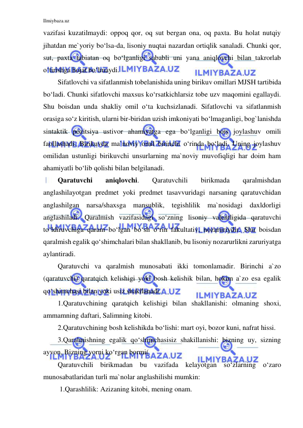 Ilmiybaza.uz 
 
vazifasi kuzatilmaydi: oppoq qor, oq sut bergan ona, oq paxta. Bu holat nutqiy 
jihatdan me`yoriy bo‘lsa-da, lisoniy nuqtai nazardan ortiqlik sanaladi. Chunki qor, 
sut, paxta tabiatan oq bo‘lganligi sababli uni yana aniqlovchi bilan takrorlab 
o‘tirishga hojat bo‘lmaydi. 
Sifatlovchi va sifatlanmish tobelanishida uning birikuv omillari MJSH tartibida 
bo‘ladi. Chunki sifatlovchi maxsus ko‘rsatkichlarsiz tobe uzv maqomini egallaydi. 
Shu boisdan unda shakliy omil o‘ta kuchsizlanadi. Sifatlovchi va sifatlanmish 
orasiga so‘z kiritish, ularni bir-biridan uzish imkoniyati bo‘lmaganligi, bog`lanishda 
sintaktik pozitsiya ustivor ahamiyatga ega bo‘lganligi bois joylashuv omili 
faollashadi. Birikuvda ma`noviy omil birinchi o‘rinda bo‘ladi. Uning joylashuv 
omilidan ustunligi birikuvchi unsurlarning ma`noviy muvofiqligi har doim ham 
ahamiyatli bo‘lib qolishi bilan belgilanadi. 
Qaratuvchi 
aniqlovchi. 
Qaratuvchili 
birikmada 
qaralmishdan 
anglashilayotgan predmet yoki predmet tasavvuridagi narsaning qaratuvchidan 
anglashilgan narsa/shaxsga mansublik, tegishlilik ma`nosidagi daxldorligi 
anglashiladi. Qaralmish vazifasidagi so‘zning lisoniy valentligida qaratuvchi 
to‘ldiruvchiga qaram bo‘lgan bo‘sh o‘rin fakultativ, nozaruriydir. Shu boisdan 
qaralmish egalik qo‘shimchalari bilan shakllanib, bu lisoniy nozarurlikni zaruriyatga 
aylantiradi. 
Qaratuvchi va qaralmish munosabati ikki tomonlamadir. Birinchi a`zo 
(qaratuvchi) qaratqich kelishigi yoki bosh kelishik bilan, hokim a`zo esa egalik 
qo‘shimchasi bilan yoki usiz shakllanadi. 
1.Qaratuvchining qaratqich kelishigi bilan shakllanishi: olmaning shoxi, 
ammamning daftari, Salimning kitobi. 
2.Qaratuvchining bosh kelishikda bo‘lishi: mart oyi, bozor kuni, nafrat hissi. 
3.Qaralmishning egalik qo‘shimchasisiz shakillanishi: bizning uy, sizning 
ayvon, Bizning yorni ko‘rgan bormi( 
Qaratuvchili birikmadan bu vazifada kelayotgan so‘zlarning o‘zaro 
munosabatlaridan turli ma`nolar anglashilishi mumkin: 
 1.Qarashlilik: Azizaning kitobi, mening onam. 
