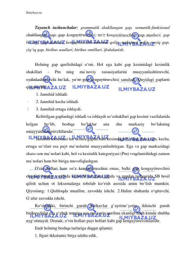 Ilmiybaza.uz 
 
 
Tayanch tushunchalar: grammatik shakllangan gap, semantik-funksional 
shakllangan gap, gap kengaytiruvchisi, so‘z kengaytiruvchisi, gap markazi, gap 
bo‘lagi, gap markazi, kengaytiruvchi, minimal qolip, maksimal qolip, yoyiq gap, 
yig`iq gap, birikuv usullari, birikuv omillari, ifodalanish. 
 
Holning gap qurilishidagi o‘rni. Hol ega kabi gap kesimidagi kesimlik 
shakillari 
- 
Pm 
ning 
ma`noviy 
xususiyatlarini 
muayyanlashtiruvchi, 
oydinlashtiruvchi bo‘lak, ya`ni gap kengaytiruvchisi sanaladi. Quyidagi gaplarni 
qiyoslaylik: 
 1. Jamshid ishladi. 
 2. Jamshid kecha ishladi. 
 
 3. Jamshid ertaga ishlaydi. 
 Keltirilgan gaplardagi ishladi va ishlaydi so‘zshakllari gap kesimi vazifalarida 
kelgan 
bo‘lib, 
boshqa 
bo‘laklar 
ana 
shu 
markaziy 
bo‘lakning 
muayyanlashtiruvchilaridir. 
 Jamshid leksemasi har uchala gapda ham kesimdagi Pm ning shaxs-son, kecha, 
ertaga so‘zlari esa payt ma`nolarini muayyanlashtirgan. Ega va gap markazidagi 
shaxs-son ma`nolari kabi, hol va kesimlik kategoriyasi (Pm) voqelanishidagi zamon 
ma`nolari ham bir-biriga muvofiqlashgan.  
O‘rin hollari ham so‘z kengaytiruvchisi emas, balki gap kengaytiruvchisi 
ekanligi bunday vazifada keluvchi so‘zlarni gapda va gapdan tashqarida SB hosil 
qilish uchun ot leksemalarga tobelab ko‘rish asosida amin bo‘lish mumkin. 
Qiyoslang: 1.Qishloqda muallim, zavodda ishchi. 2.Halim shaharda o‘qituvchi, 
G`afur zavodda ishchi. 
Ko‘rinadiki, birinchi guruh birikuvlar g`ayrime`yoriy, ikkinchi guruh 
birikuvchilar esa o‘zbek nutqiga xos me`yoriy qurilma ekanligi hech kimda shubha 
uyg`otmaydi. Demak, o‘rin hollari payt hollari kabi gap kengaytiruvchilaridir. 
Endi holning boshqa turlariga diqqat qilamiz: 
1. Ilgari ikkalamiz birga talaba edik. 
