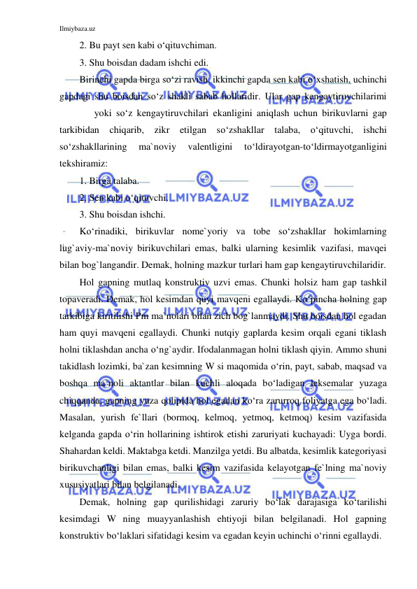 Ilmiybaza.uz 
 
2. Bu payt sen kabi o‘qituvchiman. 
3. Shu boisdan dadam ishchi edi. 
Birinchi gapda birga so‘zi ravish, ikkinchi gapda sen kabi o‘xshatish, uchinchi 
gapdagi shu boisdan so‘z shakli sabab hollaridir. Ular gap kengaytiruvchilarimi 
 
yoki so‘z kengaytiruvchilari ekanligini aniqlash uchun birikuvlarni gap 
tarkibidan chiqarib, zikr etilgan so‘zshakllar talaba, o‘qituvchi, ishchi 
so‘zshakllarining 
ma`noviy 
valentligini 
to‘ldirayotgan-to‘ldirmayotganligini 
tekshiramiz: 
1. Birga talaba. 
2. Sen kabi o‘qituvchi. 
3. Shu boisdan ishchi. 
Ko‘rinadiki, birikuvlar nome`yoriy va tobe so‘zshakllar hokimlarning 
lug`aviy-ma`noviy birikuvchilari emas, balki ularning kesimlik vazifasi, mavqei 
bilan bog`langandir. Demak, holning mazkur turlari ham gap kengaytiruvchilaridir. 
Hol gapning mutlaq konstruktiv uzvi emas. Chunki holsiz ham gap tashkil 
topaveradi. Demak, hol kesimdan quyi mavqeni egallaydi. Ko‘pincha holning gap 
tarkibiga kiritilishi Pm ma`nolari bilan zich bog`lanmaydi. Shu boisdan hol egadan 
ham quyi mavqeni egallaydi. Chunki nutqiy gaplarda kesim orqali egani tiklash 
holni tiklashdan ancha o‘ng`aydir. Ifodalanmagan holni tiklash qiyin. Ammo shuni 
takidlash lozimki, ba`zan kesimning W si maqomida o‘rin, payt, sabab, maqsad va 
boshqa ma`noli aktantlar bilan kuchli aloqada bo‘ladigan leksemalar yuzaga 
chiqqanda, gapning yuza qolipida hol egadan ko‘ra zarurroq foliyatga ega bo‘ladi. 
Masalan, yurish fe`llari (bormoq, kelmoq, yetmoq, ketmoq) kesim vazifasida 
kelganda gapda o‘rin hollarining ishtirok etishi zaruriyati kuchayadi: Uyga bordi. 
Shahardan keldi. Maktabga ketdi. Manzilga yetdi. Bu albatda, kesimlik kategoriyasi 
birikuvchanligi bilan emas, balki kesim vazifasida kelayotgan fe`lning ma`noviy 
xususiyatlari bilan belgilanadi. 
Demak, holning gap qurilishidagi zaruriy bo‘lak darajasiga ko‘tarilishi 
kesimdagi W ning muayyanlashish ehtiyoji bilan belgilanadi. Hol gapning 
konstruktiv bo‘laklari sifatidagi kesim va egadan keyin uchinchi o‘rinni egallaydi. 
